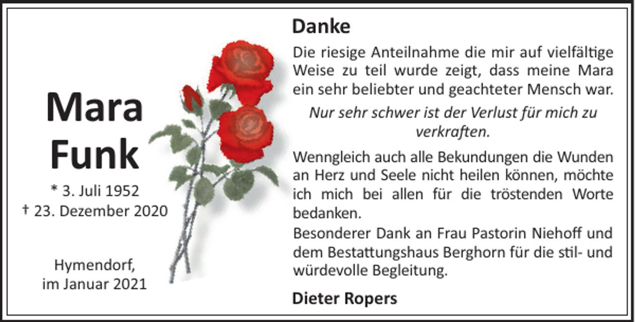 <p>Danke</p><p>Mara<br />Funk<br />* 3. Juli 1952<br />† 23. Dezember 2020<br />Hymendorf,<br />im Januar 2021</p><p>Die riesige Anteilnahme die mir auf vielfäl#ge<br />Weise zu teil wurde zeigt, dass meine Mara<br />ein sehr beliebter und geachteter Mensch war.<br />Nur sehr schwer ist der Verlust für mich zu<br />verkra en.<br />Wenngleich auch alle Bekundungen die Wunden<br />an Herz und Seele nicht heilen können, möchte<br />ich mich bei allen für die tröstenden Worte<br />bedanken.<br />Besonderer Dank an Frau Pastorin Niehoﬀ und<br />dem Besta"ungshaus Berghorn für die s#l- und<br />würdevolle Begleitung.</p><p>Dieter Ropers</p>