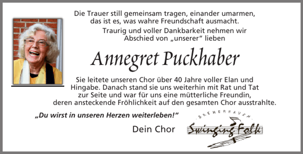 <p>Die Trauer still gemeinsam tragen, einander umarmen,<br />das ist es, was wahre Freundschaft ausmacht.<br />Traurig und voller Dankbarkeit nehmen wir<br />Abschied von „unserer“ lieben</p><p>Annegret Puckhaber</p><p>Sie leitete unseren Chor über 40 Jahre voller Elan und<br />Hingabe. Danach stand sie uns weiterhin mit Rat und Tat<br />zur Seite und war für uns eine mütterliche Freundin,<br />deren ansteckende Fröhlichkeit auf den gesamten Chor ausstrahlte.<br />„Du wirst in unseren Herzen weiterleben!“</p><p>Dein Chor</p><p>.</p>