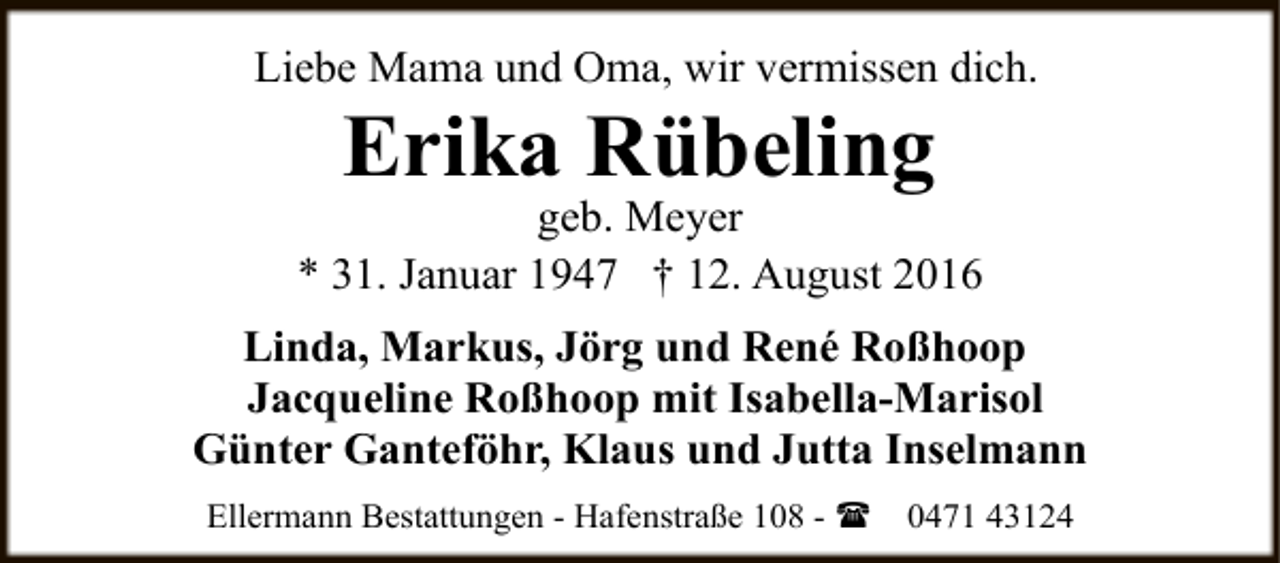 <p>Liebe Mama und Oma, wir vermissen dich.</p><p>Erika Rübeling</p><p>geb. Meyer<br />* 31. Januar 1947 † 12. August 2016<br />Linda, Markus, Jörg und René Roßhoop<br />Jacqueline Roßhoop mit Isabella-Marisol<br />Günter Ganteföhr, Klaus und Jutta Inselmann<br />Ellermann Bestattungen - Hafenstraße 108 - (</p><p>0471 43124</p>
