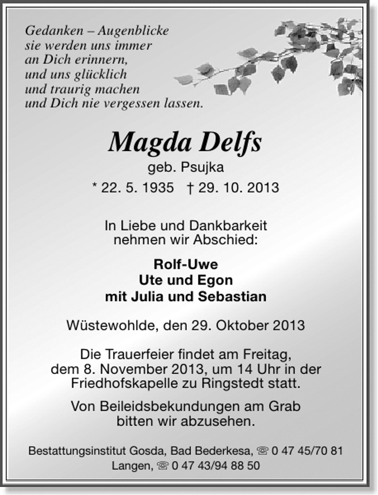<p>Gedanken – Augenblicke<br />sie werden uns immer<br />an Dich erinnern,<br />und uns glücklich<br />und traurig machen<br />und Dich nie vergessen lassen.</p><p>Magda Delfs</p><p>geb. Psujka<br />* 22. 5. 1935 † 29. 10. 2013<br />In Liebe und Dankbarkeit<br />nehmen wir Abschied:<br />Rolf-Uwe<br />Ute und Egon<br />mit Julia und Sebastian<br />Wüstewohlde, den 29. Oktober 2013<br />Die Trauerfeier ﬁndet am Freitag,<br />dem 8. November 2013, um 14 Uhr in der<br />Friedhofskapelle zu Ringstedt statt.<br />Von Beileidsbekundungen am Grab<br />bitten wir abzusehen.<br />Bestattungsinstitut Gosda, Bad Bederkesa,  0 47 45/70 81<br />Langen,  0 47 43/94 88 50</p>