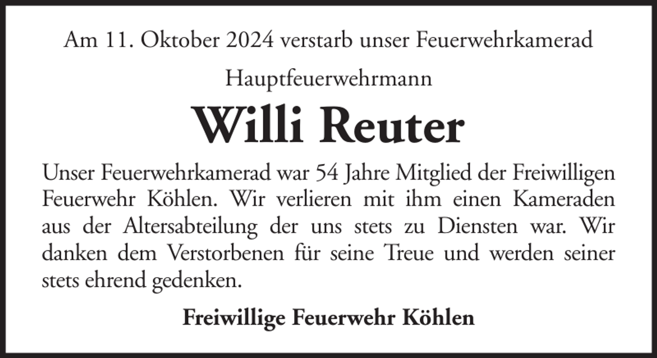 <p>Am 11. Oktober 2024 verstarb unser Feuerwehrkamerad<br />Hauptfeuerwehrmann</p><p>Willi Reuter<br />Unser Feuerwehrkamerad war 54 Jahre Mitglied der Freiwilligen<br />Feuerwehr Köhlen. Wir verlieren mit ihm einen Kameraden<br />aus der Altersabteilung der uns stets zu Diensten war. Wir<br />danken dem Verstorbenen für seine Treue und werden seiner<br />stets ehrend gedenken.<br />Freiwillige Feuerwehr Köhlen</p>