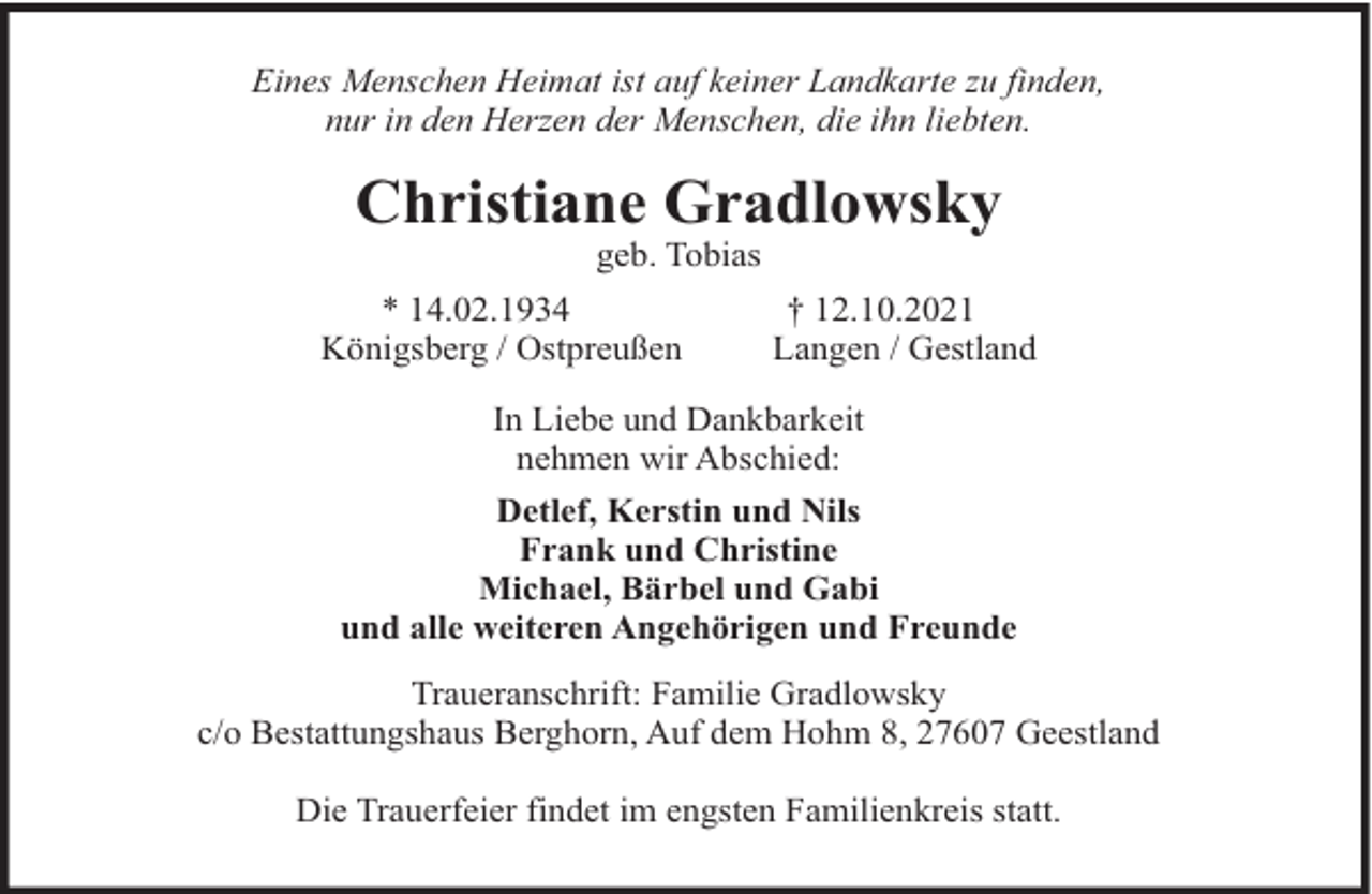 <p>Eines Menschen Heimat ist auf keiner Landkarte zu finden,<br />nur in den Herzen der Menschen, die ihn liebten.</p><p>Christiane Gradlowsky<br />geb. Tobias<br />* 14.02.1934<br />Königsberg / Ostpreußen</p><p>† 12.10.2021<br />Langen / Gestland</p><p>In Liebe und Dankbarkeit<br />nehmen wir Abschied:<br />Detlef, Kerstin und Nils<br />Frank und Christine<br />Michael, Bärbel und Gabi<br />und alle weiteren Angehörigen und Freunde<br />Traueranschrift: Familie Gradlowsky<br />c/o Bestattungshaus Berghorn, Auf dem Hohm 8, 27607 Geestland<br />Die Trauerfeier findet im engsten Familienkreis statt.</p>
