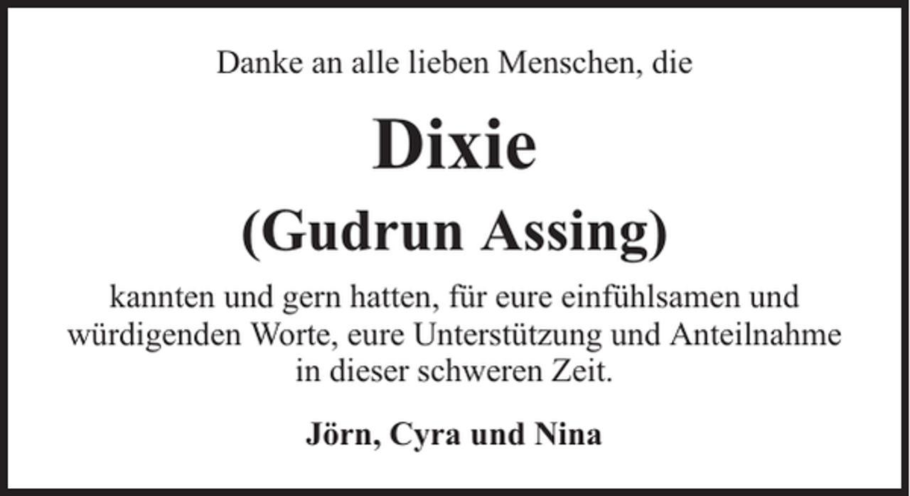 <p>Danke an alle lieben Menschen, die</p><p>Dixie</p><p>(Gudrun Assing)<br />kannten und gern hatten, für eure einfühlsamen und<br />würdigenden Worte, eure Unterstützung und Anteilnahme<br />in dieser schweren Zeit.<br />Jörn, Cyra und Nina</p>
