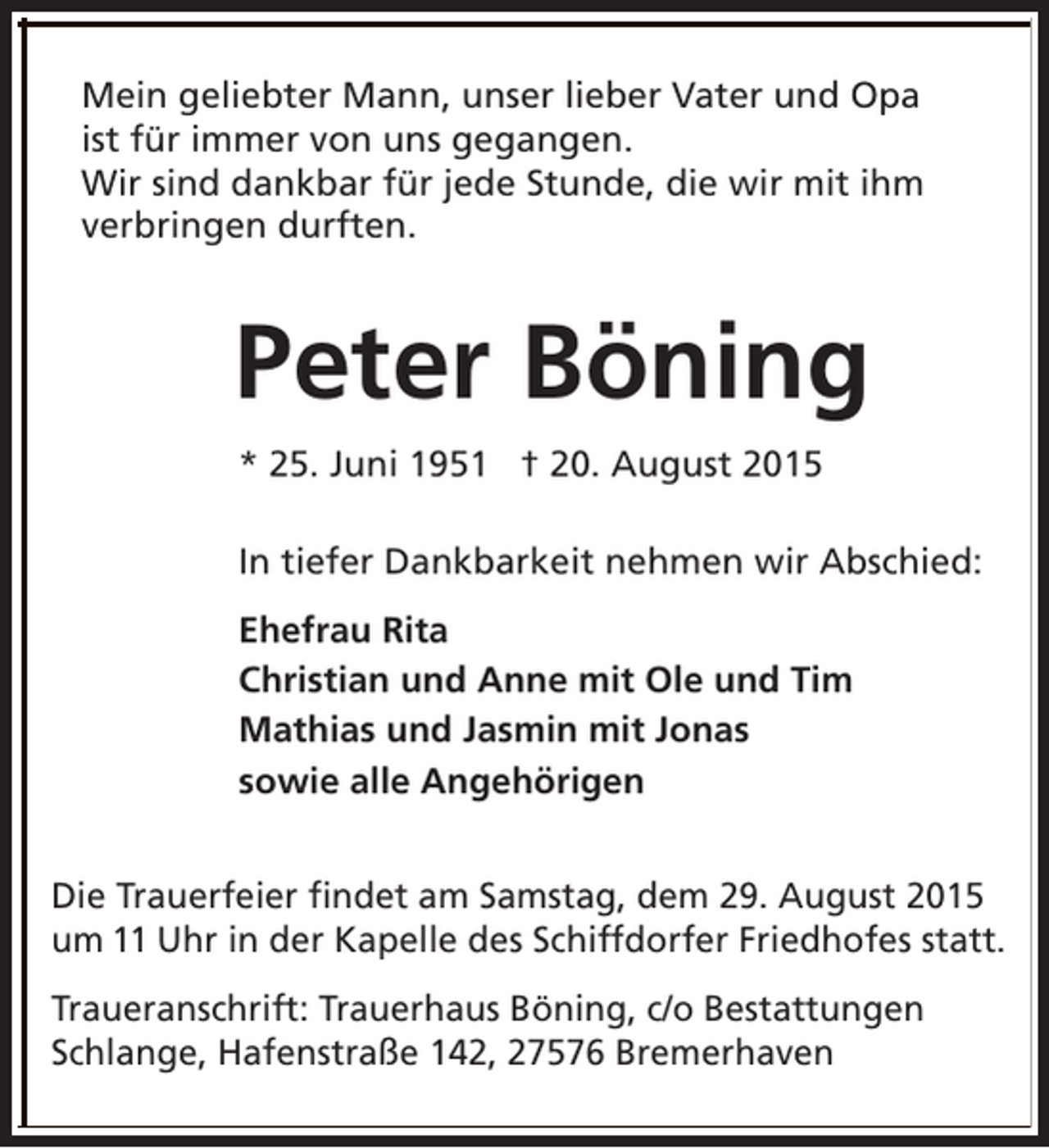 <p>Mein geliebter Mann, unser lieber Vater und Opa<br />ist für immer von uns gegangen.<br />Wir sind dankbar für jede Stunde, die wir mit ihm<br />verbringen durften.</p><p>Peter Böning<br />* 25. Juni 1951 † 20. August 2015<br />In tiefer Dankbarkeit nehmen wir Abschied:<br />Ehefrau Rita<br />Christian und Anne mit Ole und Tim<br />Mathias und Jasmin mit Jonas<br />sowie alle Angehörigen<br />Die Trauerfeier findet am Samstag, dem 29. August 2015<br />um 11 Uhr in der Kapelle des Schiffdorfer Friedhofes statt.<br />Traueranschrift: Trauerhaus Böning, c/o Bestattungen<br />Schlange, Hafenstraße 142, 27576 Bremerhaven</p>