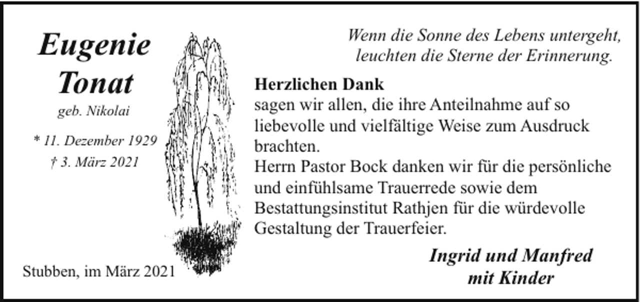 <p>Eugenie<br />Tonat<br />geb. Nikolai</p><p>* 11. Dezember 1929<br />† 3. März 2021</p><p>Stubben, im März 2021</p><p>Wenn die Sonne des Lebens untergeht,<br />leuchten die Sterne der Erinnerung.<br />Herzlichen Dank<br />sagen wir allen, die ihre Anteilnahme auf so<br />liebevolle und vielfältige Weise zum Ausdruck<br />brachten.<br />Herrn Pastor Bock danken wir für die persönliche<br />und einfühlsame Trauerrede sowie dem<br />Bestattungsinstitut Rathjen für die würdevolle<br />Gestaltung der Trauerfeier.</p><p>Ingrid und Manfred<br />mit Kinder</p>