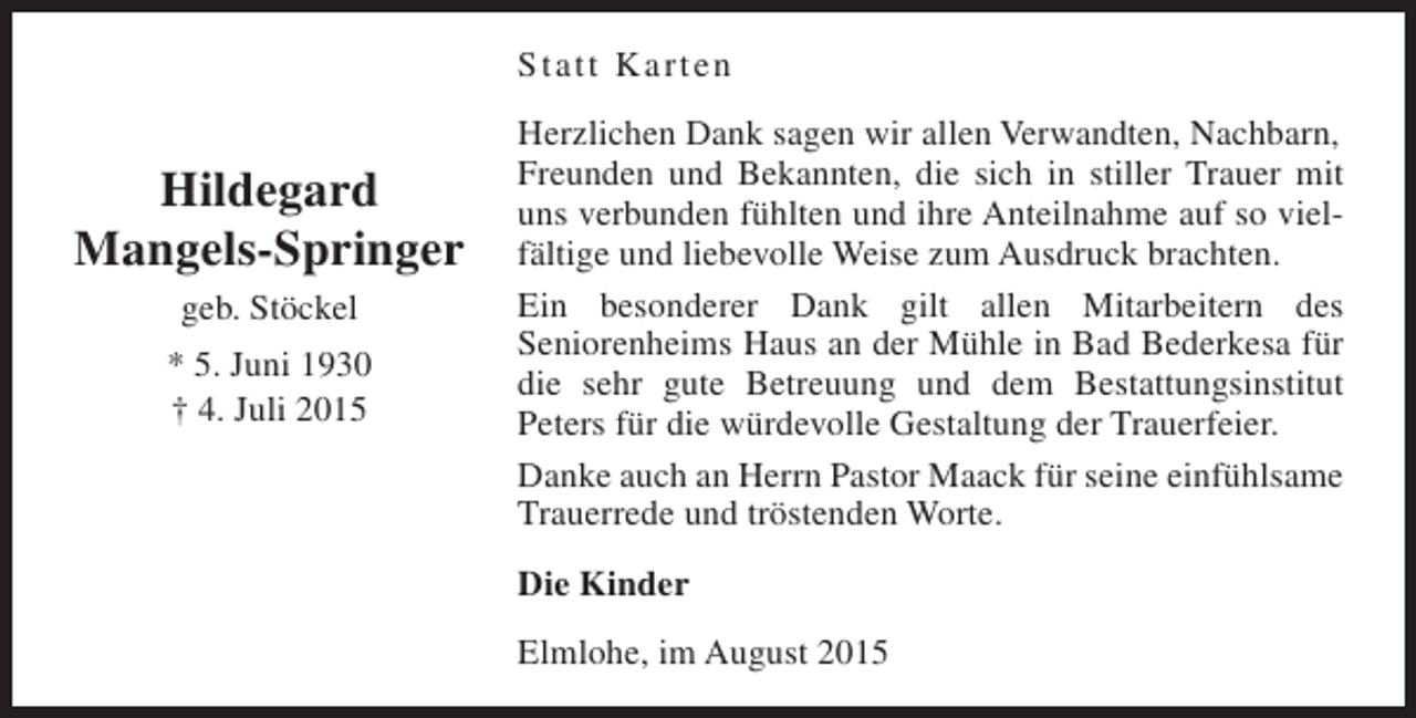 <p>Statt Karten</p><p>Hildegard<br />Mangels-Springer<br />geb. Stöckel<br />* 5. Juni 1930<br />† 4. Juli 2015</p><p>Herzlichen Dank sagen wir allen Verwandten, Nachbarn,<br />Freunden und Bekannten, die sich in stiller Trauer mit<br />uns verbunden fühlten und ihre Anteilnahme auf so vielfältige und liebevolle Weise zum Ausdruck brachten.<br />Ein besonderer Dank gilt allen Mitarbeitern des<br />Seniorenheims Haus an der Mühle in Bad Bederkesa für<br />die sehr gute Betreuung und dem Bestattungsinstitut<br />Peters für die würdevolle Gestaltung der Trauerfeier.<br />Danke auch an Herrn Pastor Maack für seine einfühlsame<br />Trauerrede und tröstenden Worte.<br />Die Kinder<br />Elmlohe, im August 2015</p>