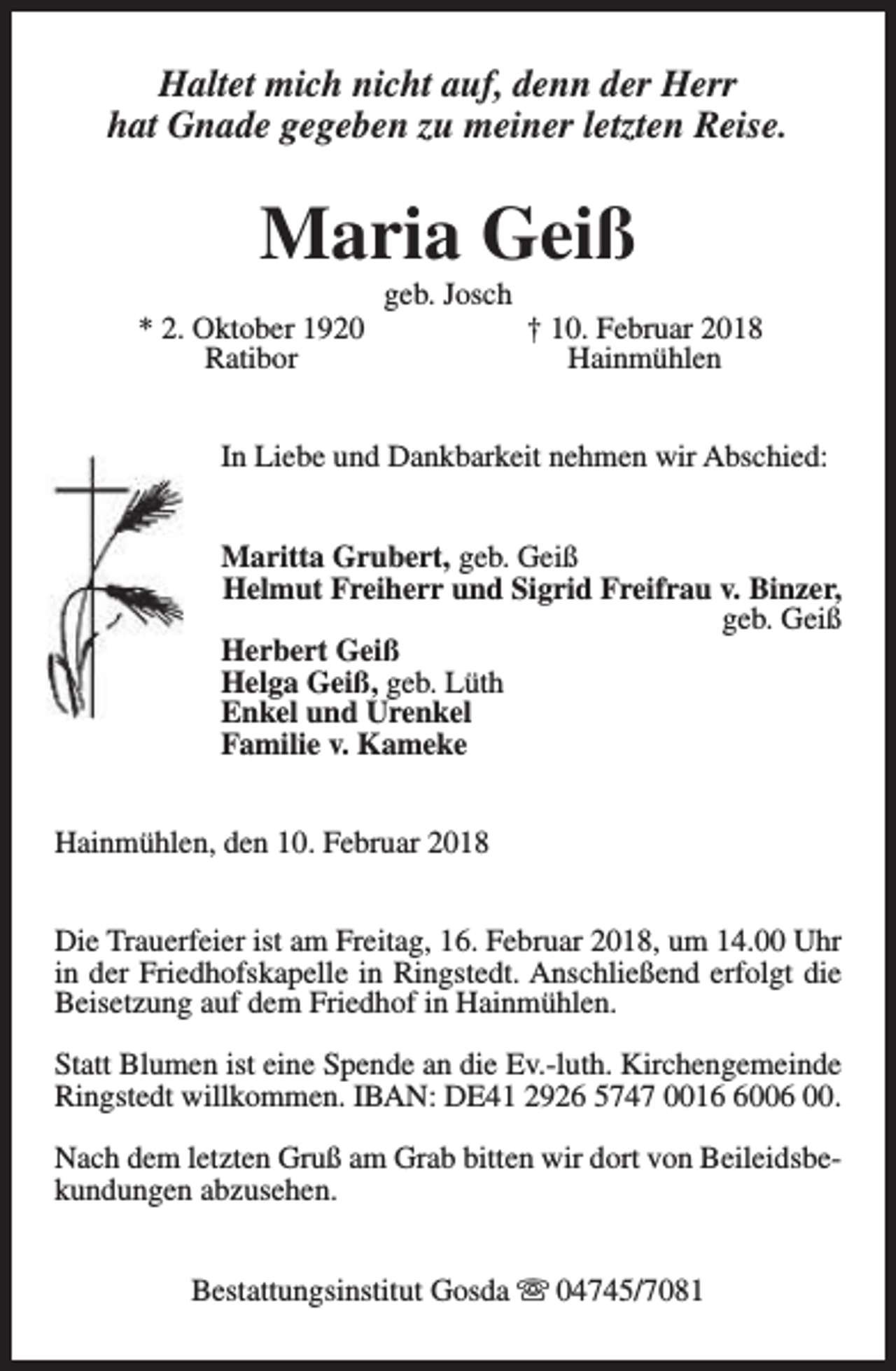 <p>Haltet mich nicht auf, denn der Herr<br />hat Gnade gegeben zu meiner letzten Reise.</p><p>Maria Geiß<br />* 2. Oktober 1920<br />Ratibor</p><p>geb. Josch</p><p>† 10. Februar 2018<br />Hainmühlen</p><p>In Liebe und Dankbarkeit nehmen wir Abschied:<br />Maritta Grubert, geb. Geiß<br />Helmut Freiherr und Sigrid Freifrau v. Binzer,<br />geb. Geiß<br />Herbert Geiß<br />Helga Geiß, geb. Lüth<br />Enkel und Urenkel<br />Familie v. Kameke<br />Hainmühlen, den 10. Februar 2018<br />Die Trauerfeier ist am Freitag, 16. Februar 2018, um 14.00 Uhr<br />in der Friedhofskapelle in Ringstedt. Anschließend erfolgt die<br />Beisetzung auf dem Friedhof in Hainmühlen.<br />Statt Blumen ist eine Spende an die Ev.-luth. Kirchengemeinde<br />Ringstedt willkommen. IBAN: DE41 2926 5747 001006 00.<br />Nach dem letzten Gruß am Grab bitten wir dort von Beileidsbekundungen abzusehen.<br />Bestattungsinstitut Gosda s 04745/7081</p>