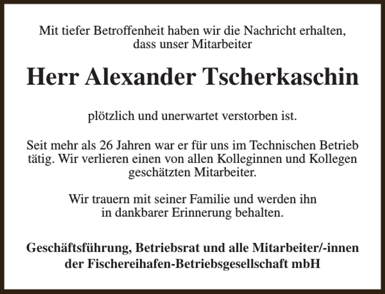<p>Mit tiefer Betroffenheit haben wir die Nachricht erhalten,<br />dass unser Mitarbeiter</p><p>Herr Alexander Tscherkaschin<br />plötzlich und unerwartet verstorben ist.<br />Seit mehr als 26 Jahren war er für uns im Technischen Betrieb<br />tätig. Wir verlieren einen von allen Kolleginnen und Kollegen<br />geschätzten Mitarbeiter.<br />Wir trauern mit seiner Familie und werden ihn<br />in dankbarer Erinnerung behalten.<br />Geschäftsführung, Betriebsrat und alle Mitarbeiter/-innen<br />der Fischereihafen-Betriebsgesellschaft mbH</p>