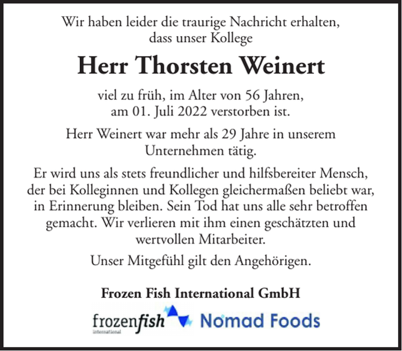 <p>Wir haben leider die traurige Nachricht erhalten,<br />dass unser Kollege</p><p>Herr Thorsten Weinert<br />viel zu früh, im Alter von 56 Jahren,<br />am 01. Juli 2022 verstorben ist.<br />Herr Weinert war mehr als 29 Jahre in unserem<br />Unternehmen tätig.<br />Er wird uns als stets freundlicher und hilfsbereiter Mensch,<br />der bei Kolleginnen und Kollegen gleichermaßen beliebt war,<br />in Erinnerung bleiben. Sein Tod hat uns alle sehr betroffen<br />gemacht. Wir verlieren mit ihm einen geschätzten und<br />wertvollen Mitarbeiter.<br />Unser Mitgefühl gilt den Angehörigen.<br />Frozen Fish International GmbH</p>