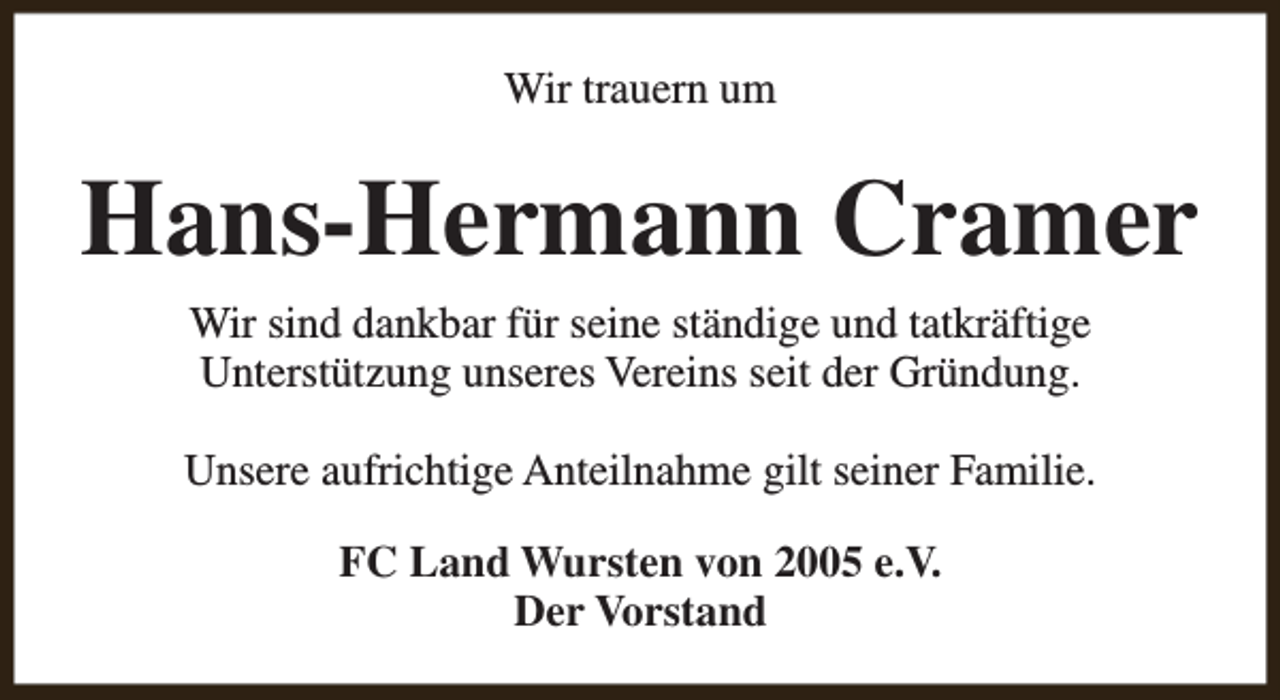 <p>Wir trauern um</p><p>Hans-Hermann Cramer<br />Wir sind dankbar für seine ständige und tatkräftige<br />Unterstützung unseres Vereins seit der Gründung.<br />Unsere aufrichtige Anteilnahme gilt seiner Familie.<br />FC Land Wursten von 2005 e.V.<br />Der Vorstand</p>