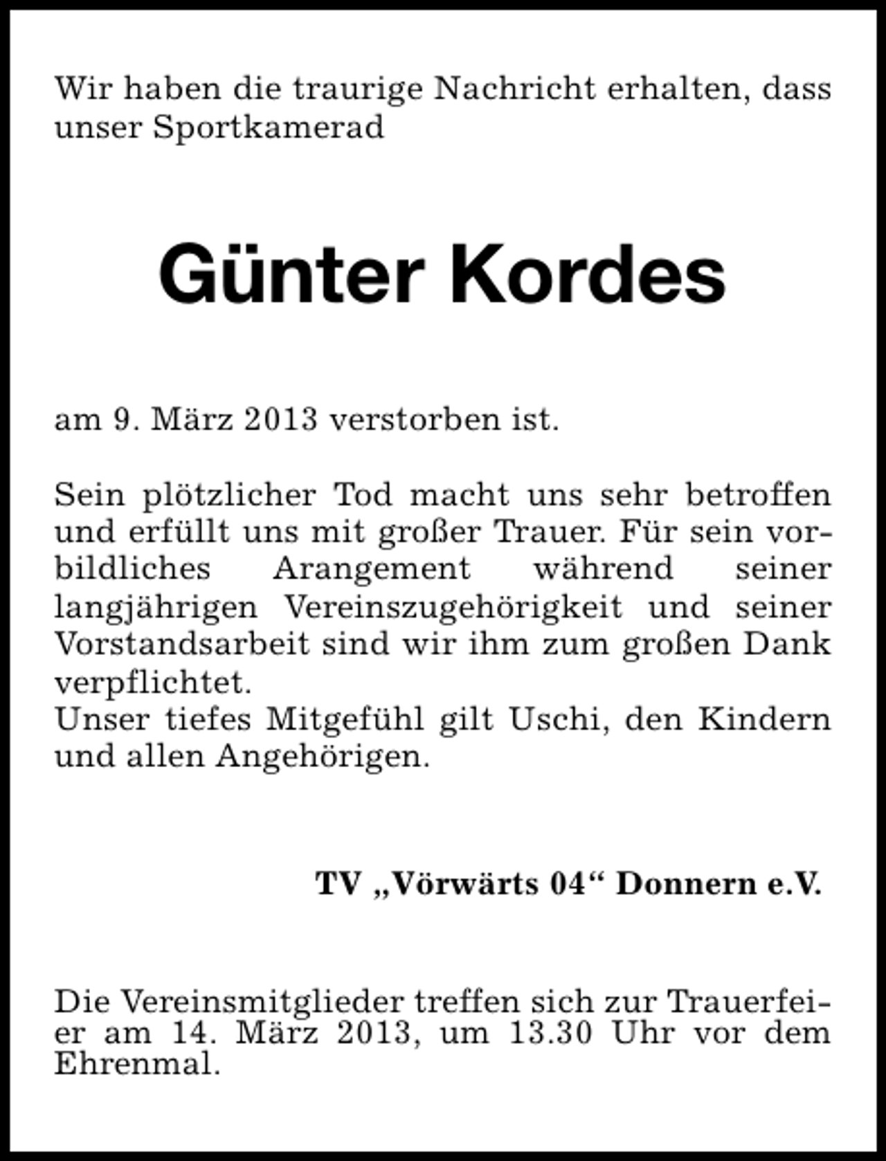 <p>Wir haben die traurige Nachricht erhalten, dass<br />unser Sportkamerad</p><p>Günter Kordes<br />am 9. März 2013 verstorben ist.<br />Sein plötzlicher Tod macht uns sehr betroffen<br />und erfüllt uns mit großer Trauer. Für sein vorbildliches<br />Arangement<br />während<br />seiner<br />langjährigen Vereinszugehörigkeit und seiner<br />Vorstandsarbeit sind wir ihm zum großen Dank<br />verpflichtet.<br />Unser tiefes Mitgefühl gilt Uschi, den Kindern<br />und allen Angehörigen.<br />TV „Vörwärts 04“ Donnern e.V.<br />Die Vereinsmitglieder treffen sich zur Trauerfeier am 14. März 2013, um 13.30 Uhr vor dem<br />Ehrenmal.</p>