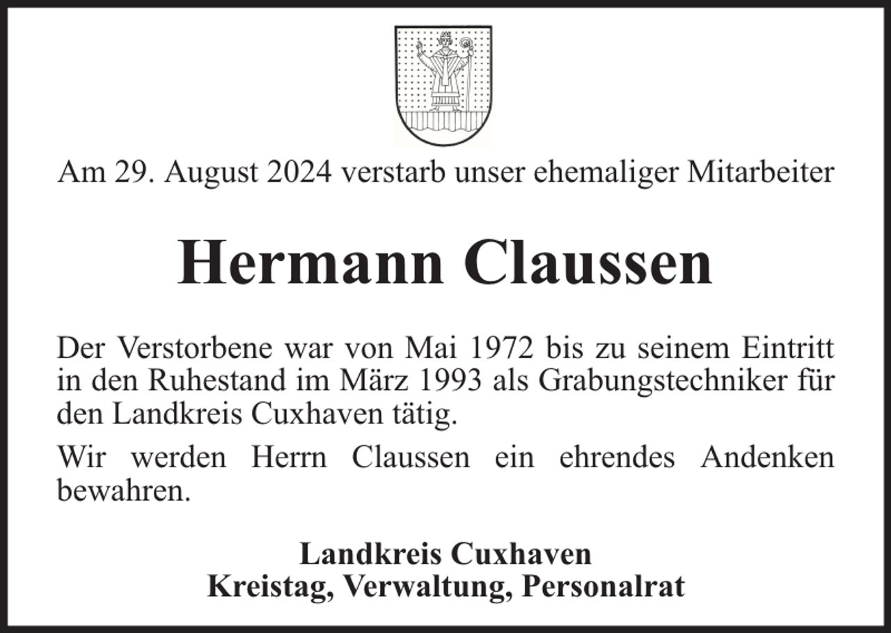 <p>Am 29. August 2024 verstarb unser ehemaliger Mitarbeiter</p><p>Hermann Claussen<br />Der Verstorbene war von Mai 1972 bis zu seinem Eintritt<br />in den Ruhestand im März 1993 als Grabungstechniker für<br />den Landkreis Cuxhaven tätig.<br />Wir werden Herrn Claussen ein ehrendes Andenken<br />bewahren.<br />Landkreis Cuxhaven<br />Kreistag, Verwaltung, Personalrat</p>
