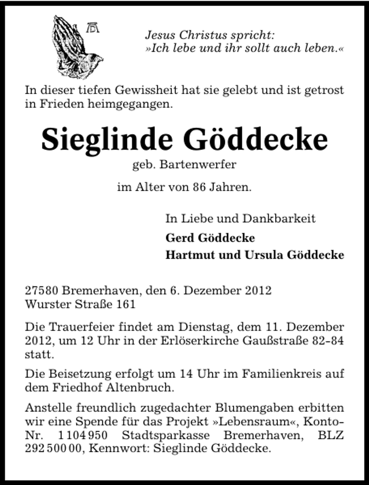 <p>Jesus Christus spricht:<br />»Ich lebe und ihr sollt auch leben.«<br />In dieser tiefen Gewissheit hat sie gelebt und ist getrost<br />in Frieden heimgegangen.</p><p>Sieglinde Göddecke<br />geb. Bartenwerfer</p><p>im Alter von 86 Jahren.<br />In Liebe und Dankbarkeit<br />Gerd Göddecke<br />Hartmut und Ursula Göddecke<br />27580 Bremerhaven, den 6. Dezember 2012<br />Wurster Straße 161<br />Die Trauerfeier findet am Dienstag, dem 11. Dezember<br />2012, um 12 Uhr in der Erlöserkirche Gaußstraße 82�84<br />statt.<br />Die Beisetzung erfolgt um 14 Uhr im Familienkreis auf<br />dem Friedhof Altenbruch.<br />Anstelle freundlich zugedachter Blumengaben erbitten<br />wir eine Spende für das Projekt »Lebensraum«, Konto�<br />Nr. 04 950 Stadtsparkasse Bremerhaven, BLZ<br />292 5, Kennwort: Sieglinde Göddecke.</p>