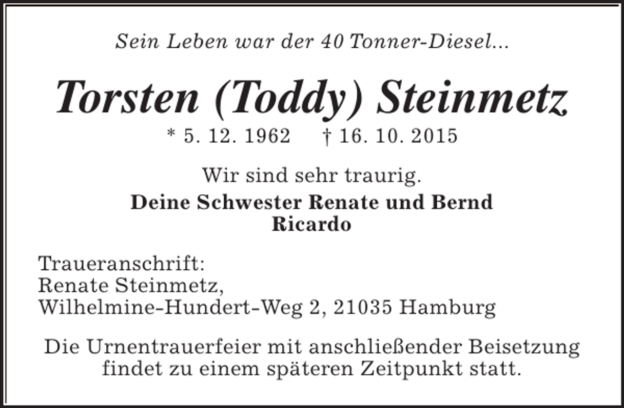 <p>Sein Leben war der 40 Tonner-Diesel...</p><p>Torsten (Toddy) Steinmetz<br />* 5. 12. 1962</p><p>† 16. 10. 2015</p><p>Wir sind sehr traurig.<br />Deine Schwester Renate und Bernd<br />Ricardo<br />Traueranschrift:<br />Renate Steinmetz,<br />Wilhelmine-Hundert-Weg 2, 21035 Hamburg<br />Die Urnentrauerfeier mit anschließender Beisetzung<br />findet zu einem späteren Zeitpunkt statt.</p>