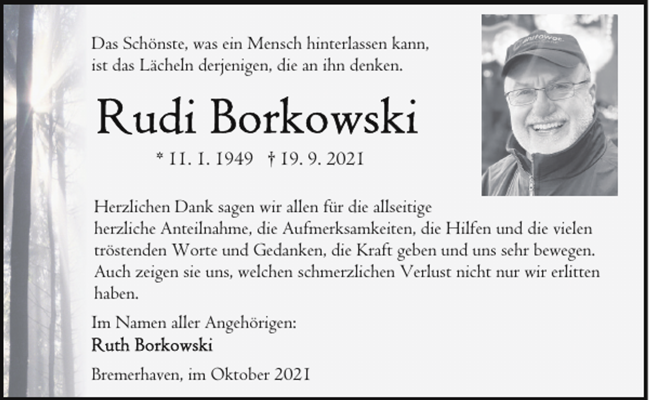 <p>Das Schönste, was ein Mensch hinterlassen kann,<br />ist das Lächeln derjenigen, die an ihn denken.</p><p>* 11. 1. 1949 † 19. 9. 2021<br />Herzlichen Dank sagen wir allen für die allseitige<br />herzliche Anteilnahme, die Aufmerksamkeiten, die Hilfen und die vielen<br />tröstenden Worte und Gedanken, die Kraft geben und uns sehr bewegen.<br />Auch zeigen sie uns, welchen schmerzlichen Verlust nicht nur wir erlitten<br />haben.<br />Im Namen aller Angehörigen:<br />Bremerhaven, im Oktober 2021</p>