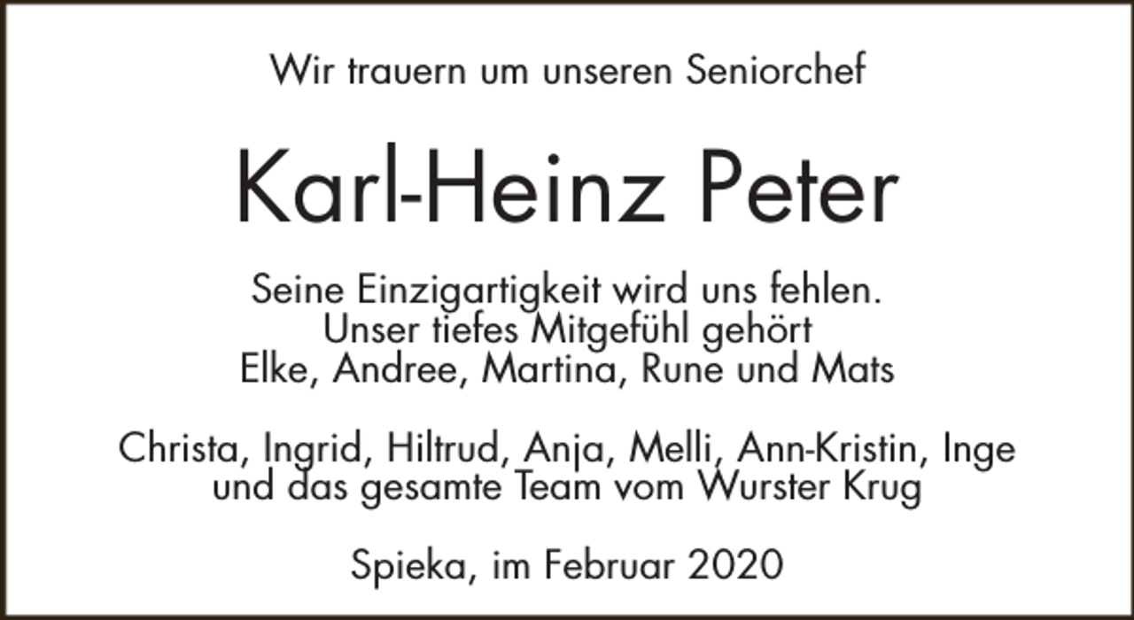 <p>Wir trauern um unseren Seniorchef</p><p>Karl-Heinz Peter<br />Seine Einzigartigkeit wird uns fehlen.<br />Unser tiefes Mitgefühl gehört<br />Elke, Andree, Martina, Rune und Mats<br />Christa, Ingrid, Hiltrud, Anja, Melli, Ann-Kristin, Inge<br />und das gesamte Team vom Wurster Krug<br />Spieka, im Februar 2020</p>
