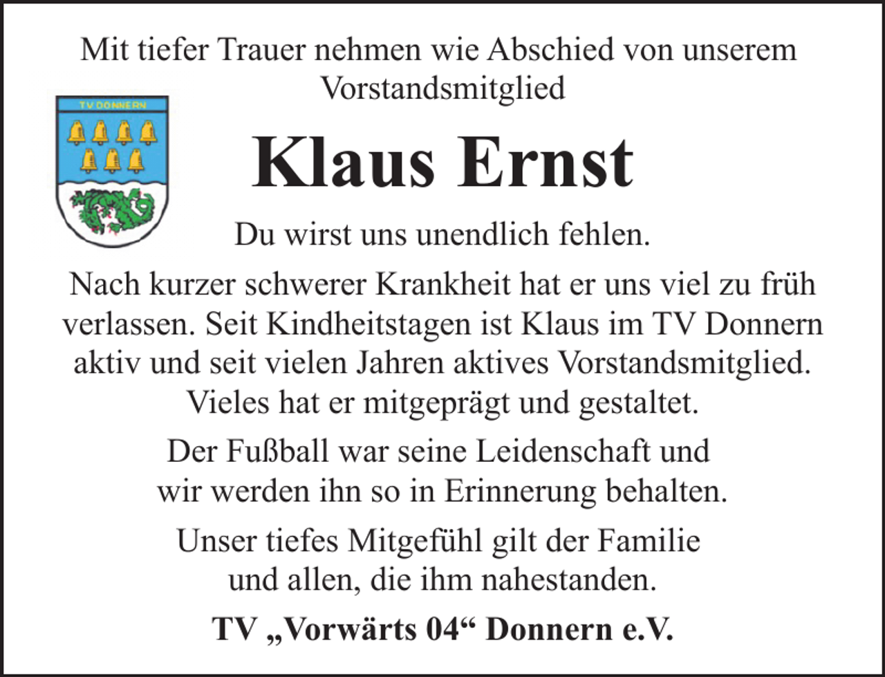 <p>Mit tiefer Trauer nehmen wie Abschied von unserem<br />Vorstandsmitglied</p><p>Klaus Ernst<br />Du wirst uns unendlich fehlen.<br />Nach kurzer schwerer Krankheit hat er uns viel zu früh<br />verlassen. Seit Kindheitstagen ist Klaus im TV Donnern<br />aktiv und seit vielen Jahren aktives Vorstandsmitglied.<br />Vieles hat er mitgeprägt und gestaltet.<br />Der Fußball war seine Leidenschaft und<br />wir werden ihn so in Erinnerung behalten.<br />Unser tiefes Mitgefühl gilt der Familie<br />und allen, die ihm nahestanden.<br />TV „Vorwärts 04“ Donnern e.V.</p>