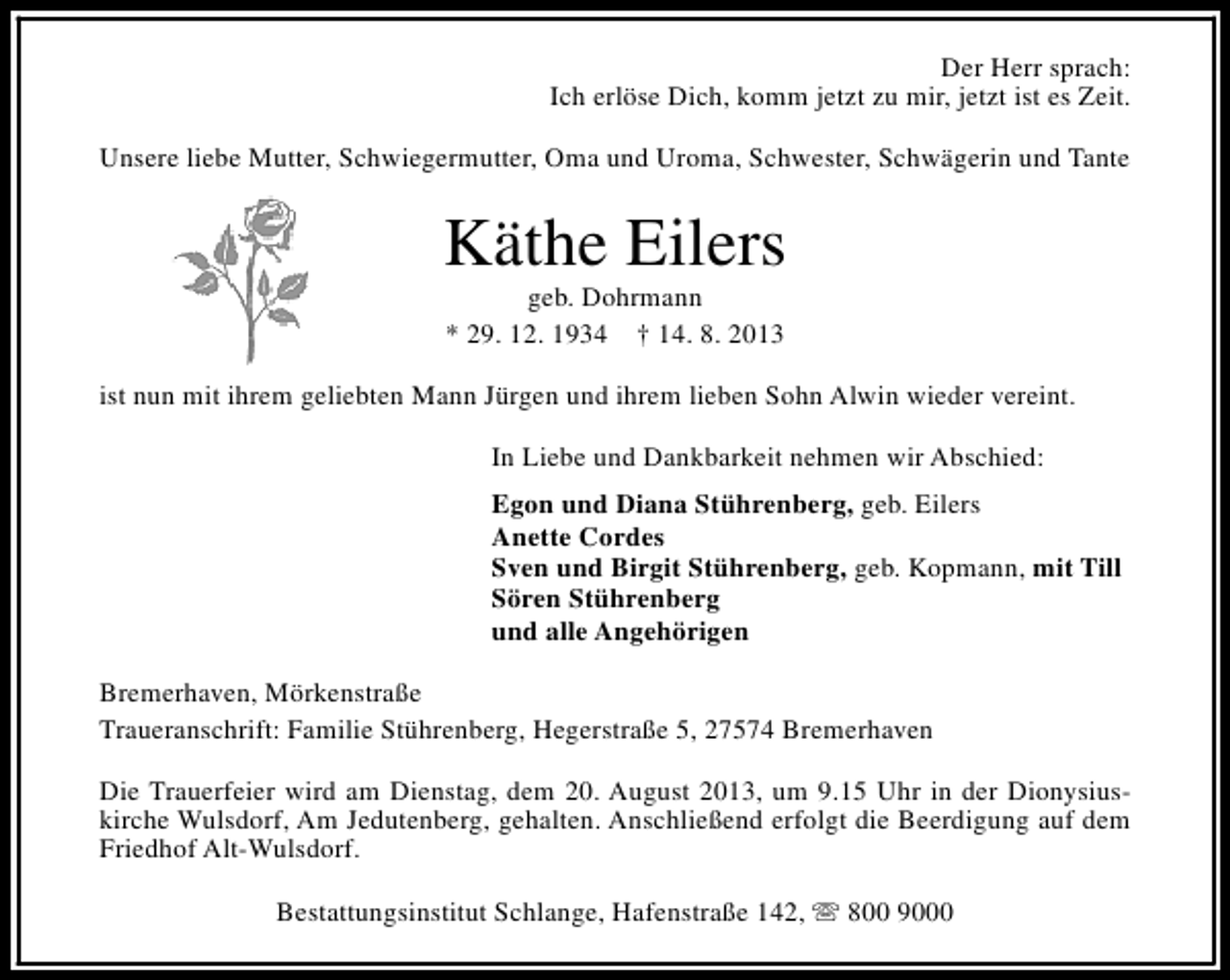 <p>Der Herr sprach:<br />Ich erlöse Dich, komm jetzt zu mir, jetzt ist es Zeit.<br />Unsere liebe Mutter, Schwiegermutter, Oma und Uroma, Schwester, Schwägerin und Tante</p><p>Käthe Eilers<br />geb. Dohrmann<br />* 29. 12. 1934 † 14. 8. 2013</p><p>ist nun mit ihrem geliebten Mann Jürgen und ihrem lieben Sohn Alwin wieder vereint.<br />In Liebe und Dankbarkeit nehmen wir Abschied:<br />Egon und Diana Stührenberg, geb. Eilers<br />Anette Cordes<br />Sven und Birgit Stührenberg, geb. Kopmann, mit Till<br />Sören Stührenberg<br />und alle Angehörigen<br />Bremerhaven, Mörkenstraße<br />Traueranschrift: Familie Stührenberg, Hegerstraße 5, 27574 Bremerhaven<br />Die Trauerfeier wird am Dienstag, dem 20. August 2013, um 9.15 Uhr in der Dionysiuskirche Wulsdorf, Am Jedutenberg, gehalten. Anschließend erfolgt die Beerdigung auf dem<br />Friedhof Alt-Wulsdorf.<br />Bestattungsinstitut Schlange, Hafenstraße 142, s 800 9000</p>