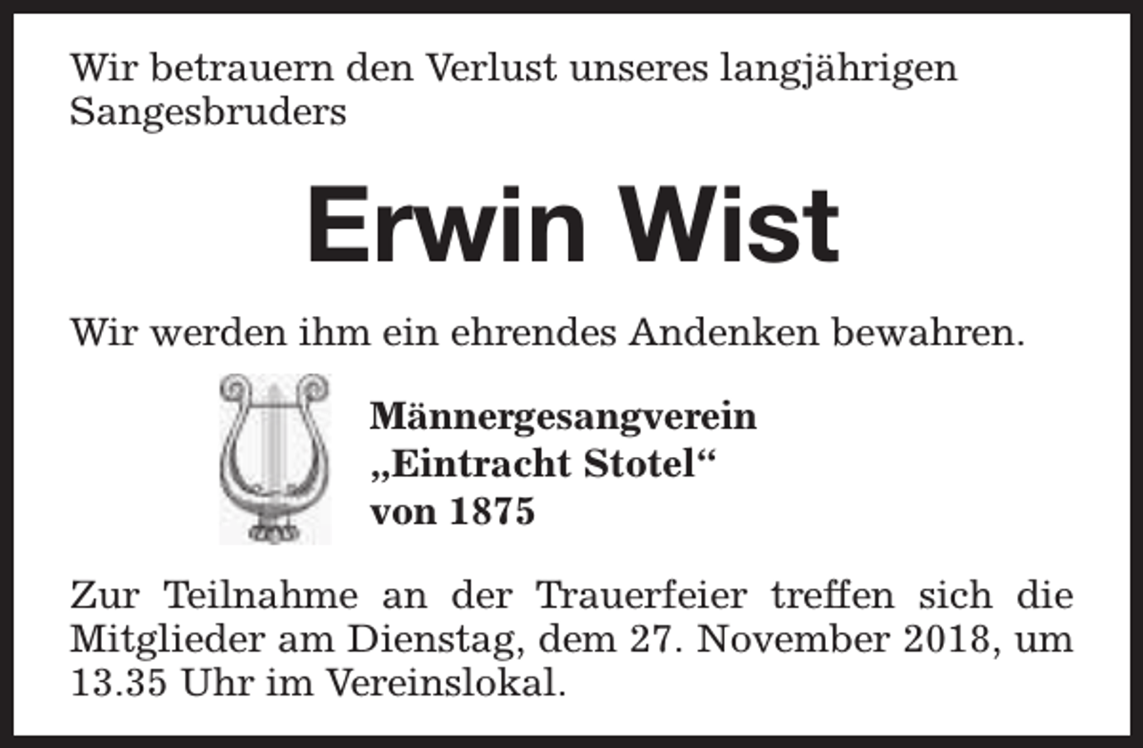 <p>Wir betrauern den Verlust unseres langjährigen<br />Sangesbruders</p><p>Erwin Wist<br />Wir werden ihm ein ehrendes Andenken bewahren.<br />Männergesangverein<br />„Eintracht Stotel“<br />von 1875<br />Zur Teilnahme an der Trauerfeier treffen sich die<br />Mitglieder am Dienstag, dem 27. November 2018, um<br />13.35 Uhr im Vereinslokal.</p>