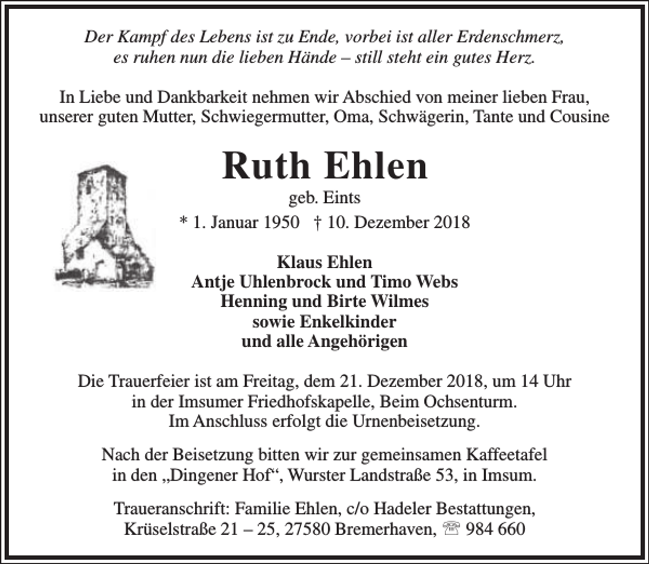 <p>Der Kampf des Lebens ist zu Ende, vorbei ist aller Erdenschmerz,<br />es ruhen nun die lieben Hände – still steht ein gutes Herz.<br />In Liebe und Dankbarkeit nehmen wir Abschied von meiner lieben Frau,<br />unserer guten Mutter, Schwiegermutter, Oma, Schwägerin, Tante und Cousine</p><p>Ruth Ehlen</p><p>geb. Eints<br />* 1. Januar 1950 † 10. Dezember 2018<br />Klaus Ehlen<br />Antje Uhlenbrock und Timo Webs<br />Henning und Birte Wilmes<br />sowie Enkelkinder<br />und alle Angehörigen<br />Die Trauerfeier ist am Freitag, dem 21. Dezember 2018, um 14 Uhr<br />in der Imsumer Friedhofskapelle, Beim Ochsenturm.<br />Im Anschluss erfolgt die Urnenbeisetzung.<br />Nach der Beisetzung bitten wir zur gemeinsamen Kaffeetafel<br />in den „Dingener Hof“, Wurster Landstraße 53, in Imsum.<br />Traueranschrift: Familie Ehlen, c/o Hadeler Bestattungen,<br />Krüselstraße 21 – 25, 27580 Bremerhaven,  984 660</p>
