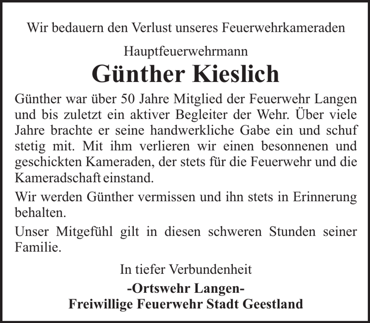 <p>Wir bedauern den Verlust unseres Feuerwehrkameraden<br />Hauptfeuerwehrmann</p><p>Günther Kieslich<br />Günther war über 50 Jahre Mitglied der Feuerwehr Langen<br />und bis zuletzt ein aktiver Begleiter der Wehr. Über viele<br />Jahre brachte er seine handwerkliche Gabe ein und schuf<br />stetig mit. Mit ihm verlieren wir einen besonnenen und<br />geschickten Kameraden, der stets für die Feuerwehr und die<br />Kameradschaft einstand.<br />Wir werden Günther vermissen und ihn stets in Erinnerung<br />behalten.<br />Unser Mitgefühl gilt in diesen schweren Stunden seiner<br />Familie.<br />In tiefer Verbundenheit<br />-Ortswehr LangenFreiwillige Feuerwehr Stadt Geestland</p>