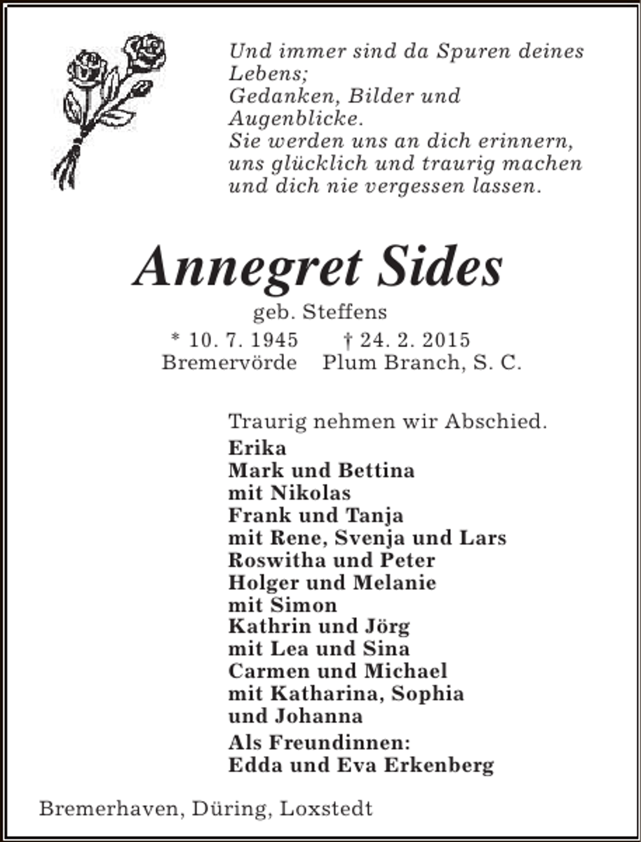<p>Und immer sind da Spuren deines<br />Lebens;<br />Gedanken, Bilder und<br />Augenblicke.<br />Sie werden uns an dich erinnern,<br />uns glücklich und traurig machen<br />und dich nie vergessen lassen.</p><p>Annegret Sides</p><p>geb. Steffens<br />* 10. 7. 1945<br />† 24. 2. 2015<br />Bremervörde Plum Branch, S. C.<br />Traurig nehmen wir Abschied.<br />Erika<br />Mark und Bettina<br />mit Nikolas<br />Frank und Tanja<br />mit Rene, Svenja und Lars<br />Roswitha und Peter<br />Holger und Melanie<br />mit Simon<br />Kathrin und Jörg<br />mit Lea und Sina<br />Carmen und Michael<br />mit Katharina, Sophia<br />und Johanna<br />Als Freundinnen:<br />Edda und Eva Erkenberg</p><p>Bremerhaven, Düring, Loxstedt</p>
