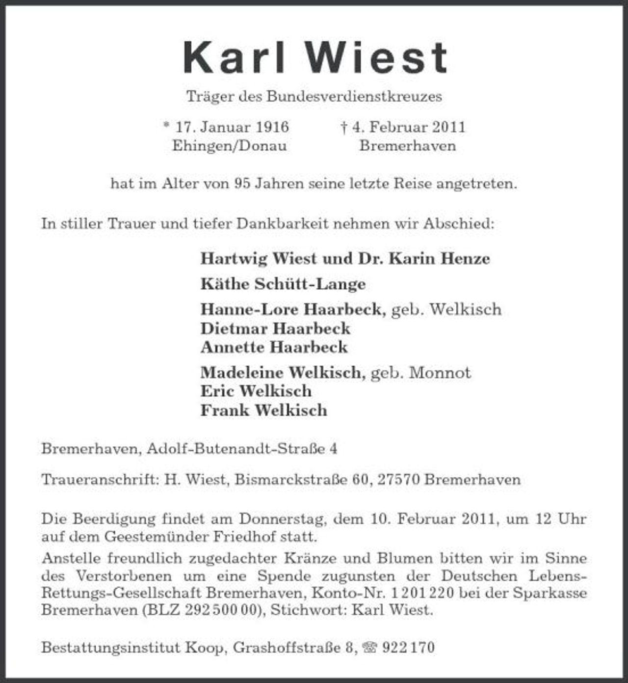 <p>K a r l W i e s t<br />Träger des Bundesverdienstkreuzes</p><p>* 17. Januar 1916 † 4. Februar 2011<br />Ehingen/Donau Bremerhaven<br />hat im Alter von 95 Jahren seine letzte Reise angetreten.<br />In stiller Trauer und tiefer Dankbarkeit nehmen wir Abschied:</p><p>Hartwig Wiest und Dr. Karin Henze<br />Käthe Schütt-Lange<br />Hanne-Lore Haarbeck, geb. Welkisch<br />Dietmar Haarbeck<br />Annette Haarbeck<br />Madeleine Welkisch, geb. Monnot<br />Eric Welkisch<br />Frank Welkisch<br />Bremerhaven, Adolf-Butenandt-Straße 4</p><p>Traueranschrift: H. Wiest, Bismarckstraße 60, 27570 Bremerhaven<br />Die Beerdigung findet am Donnerstag, dem 10. Februar 2011, um 12 Uhr auf dem Geestemünder Friedhof statt.<br />Anstelle freundlich zugedachter Kränze und Blumen bitten wir im Sinne des Verstorbenen um eine Spende zugunsten der Deutschen Lebens-<br />Rettungs-Gesellschaft Bremerhaven, Konto-Nr. 1 201 220 bei der Sparkasse Bremerhaven (BLZ 292 500 00), Stichwort: Karl Wiest.<br />Bestattungsinstitut Koop, Grashoffstraße 8, T 922 170</p>