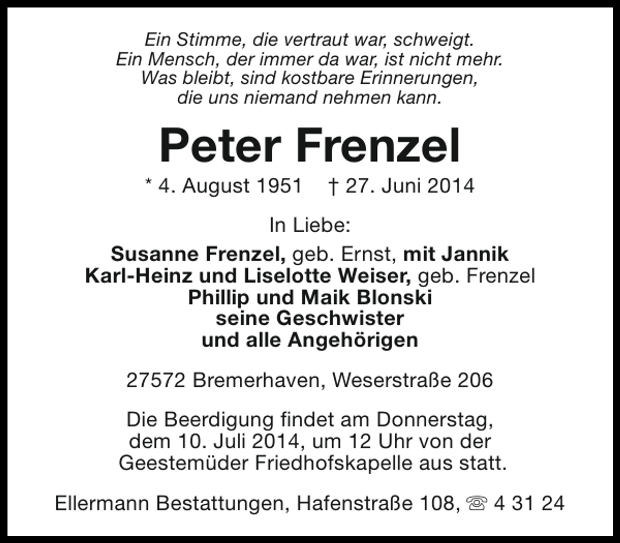 <p>Ein Stimme, die vertraut war, schweigt.<br />Ein Mensch, der immer da war, ist nicht mehr.<br />Was bleibt, sind kostbare Erinnerungen,<br />die uns niemand nehmen kann.</p><p>Peter Frenzel</p><p>* 4. August 1951</p><p>† 27. Juni 2014</p><p>In Liebe:<br />Susanne Frenzel, geb. Ernst, mit Jannik<br />Karl-Heinz und Liselotte Weiser, geb. Frenzel<br />Phillip und Maik Blonski<br />seine Geschwister<br />und alle Angehörigen<br />27572 Bremerhaven, Weserstraße 206<br />Die Beerdigung findet am Donnerstag,<br />dem 10. Juli 2014, um 12 Uhr von der<br />Geestemüder Friedhofskapelle aus statt.<br />Ellermann Bestattungen, Hafenstraße 108, s 4 31 24</p>