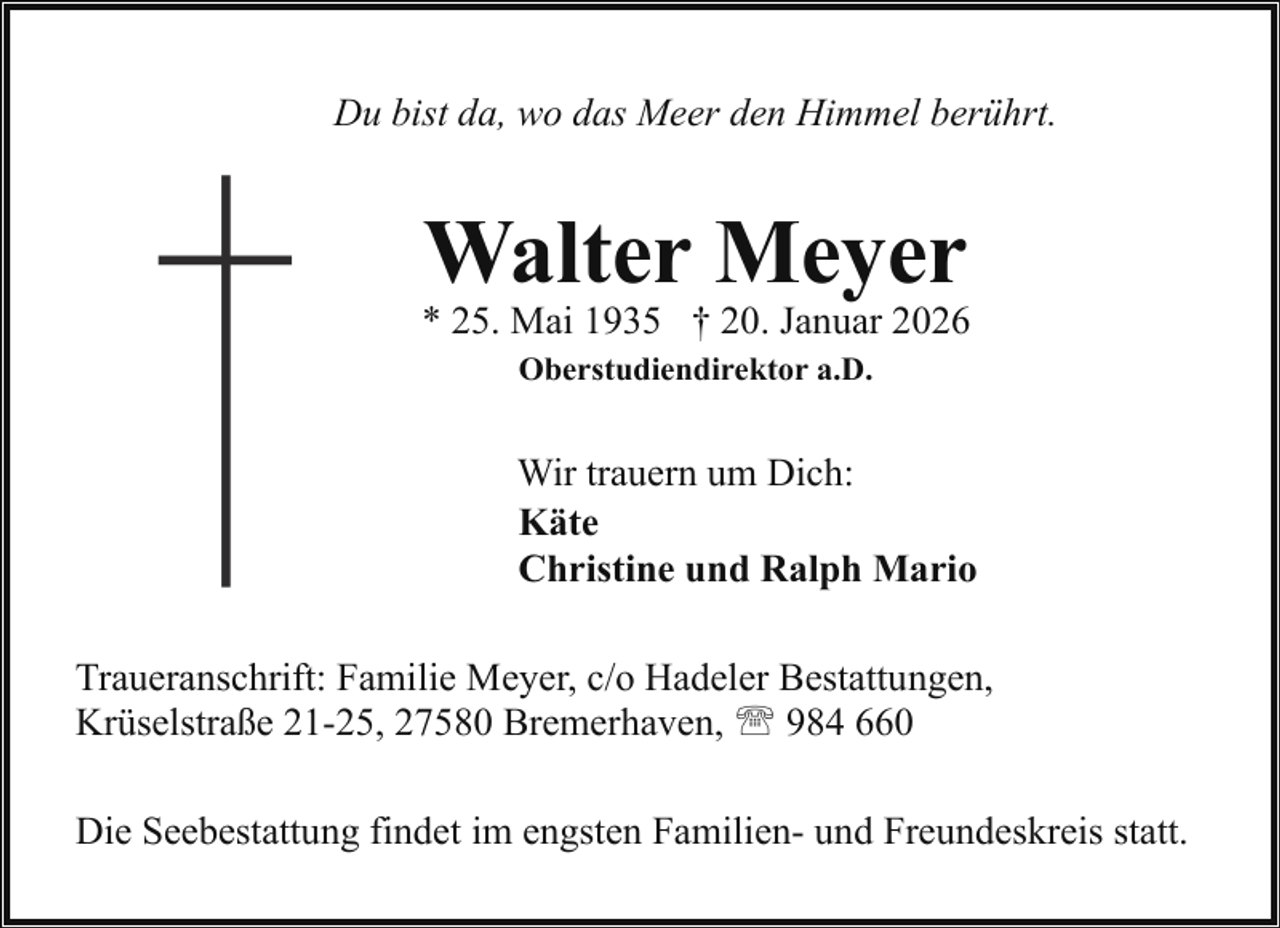 <p>Du bist da, wo das Meer den Himmel berührt.</p><p>Walter Meyer</p><p>* 25. Mai 1935 † 20. Januar 2026<br />Oberstudiendirektor a.D.</p><p>Wir trauern um Dich:<br />Käte<br />Christine und Ralph Mario<br />Traueranschrift: Familie Meyer, c/o Hadeler Bestattungen,<br />Krüselstraße 21-25, 27580 Bremerhaven, ' 984 660<br />Die Seebestattung findet im engsten Familien- und Freundeskreis statt.</p>