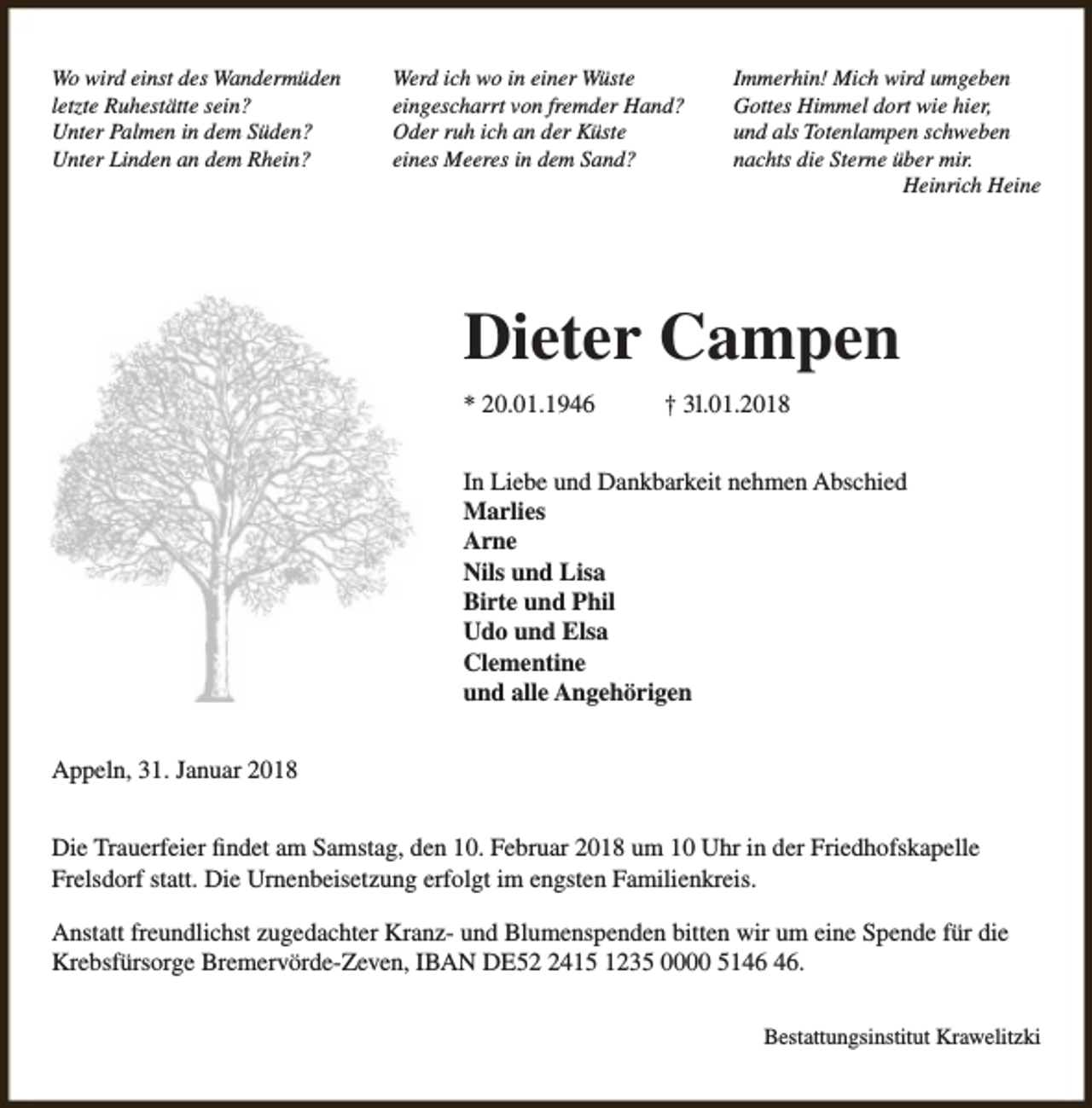 <p>Wo wird einst des Wandermüden<br />letzte Ruhestätte sein?<br />Unter Palmen in dem Süden?<br />Unter Linden an dem Rhein?</p><p>Werd ich wo in einer Wüste<br />eingescharrt von fremder Hand?<br />Oder ruh ich an der Küste<br />eines Meeres in dem Sand?</p><p>Immerhin! Mich wird umgeben<br />Gottes Himmel dort wie hier,<br />und als Totenlampen schweben<br />nachts die Sterne über mir.<br />Heinrich Heine</p><p>Dieter Campen<br />* 20.01.1946</p><p>† 3l.01.2018</p><p>In Liebe und Dankbarkeit nehmen Abschied<br />Marlies<br />Arne<br />Nils und Lisa<br />Birte und Phil<br />Udo und Elsa<br />Clementine<br />und alle Angehörigen<br />Appeln, 31. Januar 2018<br />Die Trauerfeier findet am Samstag, den 10. Februar 2018 um 10 Uhr in der Friedhofskapelle<br />Frelsdorf statt. Die Urnenbeisetzung erfolgt im engsten Familienkreis.<br />Anstatt freundlichst zugedachter Kranz- und Blumenspenden bitten wir um eine Spende für die<br />Krebsfürsorge Bremervörde-Zeven, IBAN DE5415 1235 0000 51.<br />Bestattungsinstitut Krawelitzki</p>
