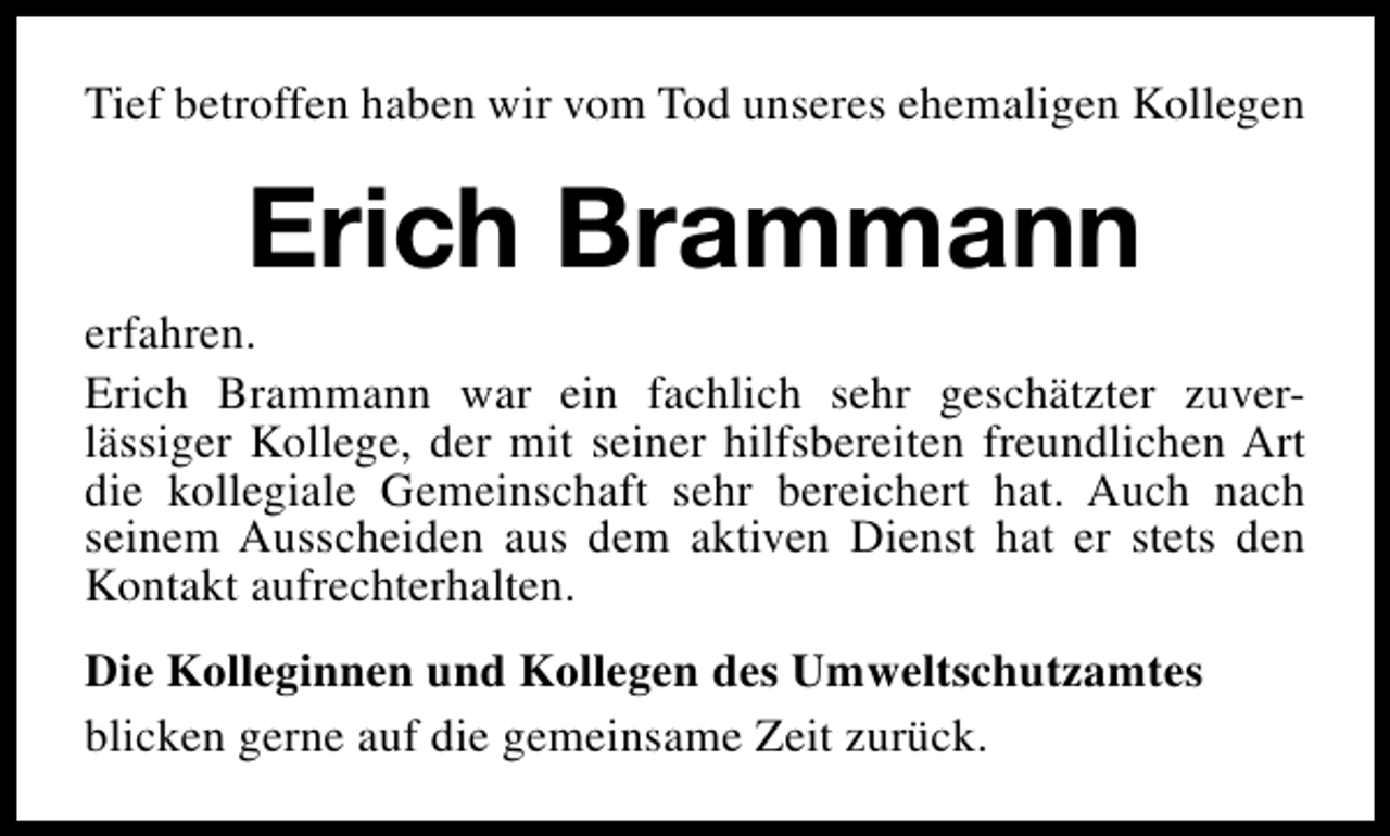 <p>Tief betroffen haben wir vom Tod unseres ehemaligen Kollegen</p><p>Erich Brammann</p><p>erfahren.<br />Erich Brammann war ein fachlich sehr geschätzter zuverlässiger Kollege, der mit seiner hilfsbereiten freundlichen Art<br />die kollegiale Gemeinschaft sehr bereichert hat. Auch nach<br />seinem Ausscheiden aus dem aktiven Dienst hat er stets den<br />Kontakt aufrechterhalten.<br />Die Kolleginnen und Kollegen des Umweltschutzamtes<br />blicken gerne auf die gemeinsame Zeit zurück.</p>