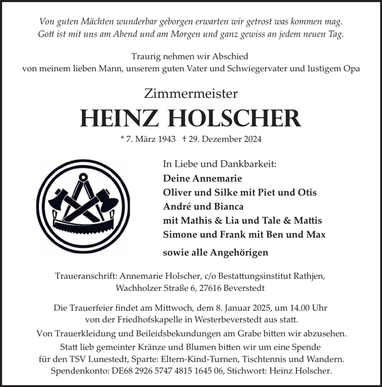 <p>Von guten Mächten wunderbar geborgen erwarten wir getrost was kommen mag.<br />Gott ist mit uns am Abend und am Morgen und ganz gewiss an jedem neuen Tag.<br />Traurig nehmen wir Abschied<br />von meinem lieben Mann, unserem guten Vater und Schwiegervater und lustigem Opa</p>
<p>Zimmermeister</p>
<p>Heinz Holscher<br />* 7. März 1943 † 29. Dezember 2024</p>
<p>In Liebe und Dankbarkeit:<br />Deine Annemarie<br />Oliver und Silke mit Piet und Otis<br />André und Bianca<br />mit Mathis &amp; Lia und Tale &amp; Ma�is<br />Simone und Frank mit Ben und Max<br />sowie alle Angehörigen<br />Traueranschrift: Annemarie Holscher, c/o Besta�ungsinstitut Rathjen,<br />Wachholzer Straße 6, 27616 Beverstedt<br />Die Trauerfeier ﬁndet am Mi�woch, dem 8. Januar 2025, um 14.00 Uhr<br />von der Friedhofskapelle in Westerbeverstedt aus sta�.<br />Von Trauerkleidung und Beileidsbekundungen am Grabe bi�en wir abzusehen.<br />Sta� lieb gemeinter Kränze und Blumen bi�en wir um eine Spende<br />für den TSV Lunestedt, Sparte: Eltern­Kind­Turnen, Tischtennis und Wandern.<br />Spendenkonto: DE68 2926 5747 4815 1645 06, Stichwort: Heinz Holscher.</p>