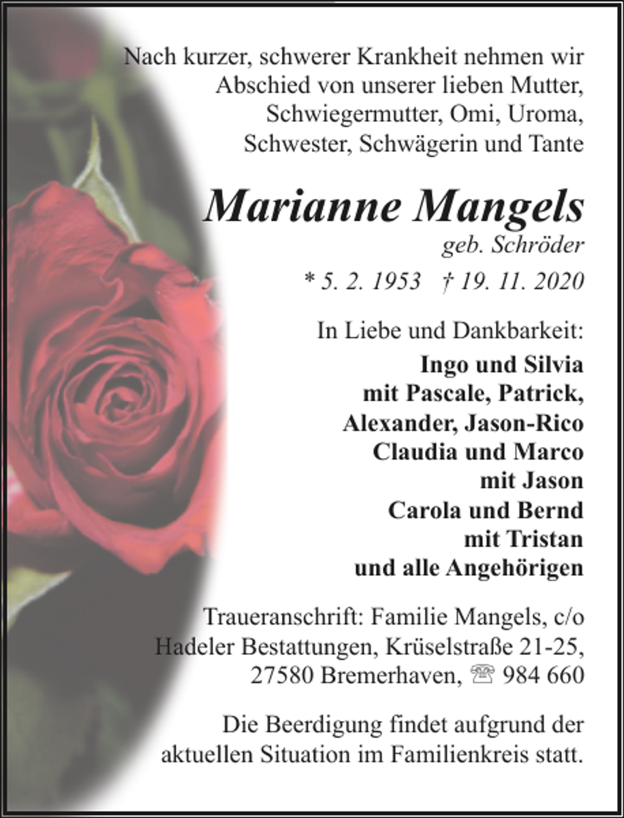 <p>Nach kurzer, schwerer Krankheit nehmen wir<br />Abschied von unserer lieben Mutter,<br />Schwiegermutter, Omi, Uroma,<br />Schwester, Schwägerin und Tante</p><p>Marianne Mangels<br />geb. Schröder<br />* 5. 2. 1953 † 19. 11. 2020<br />In Liebe und Dankbarkeit:<br />Ingo und Silvia<br />mit Pascale, Patrick,<br />Alexander, Jason-Rico<br />Claudia und Marco<br />mit Jason<br />Carola und Bernd<br />mit Tristan<br />und alle Angehörigen<br />Traueranschrift: Familie Mangels, c/o<br />Hadeler Bestattungen, Krüselstraße 21-25,<br />27580 Bremerhaven, ' 984 660<br />Die Beerdigung findet aufgrund der<br />aktuellen Situation im Familienkreis statt.</p>