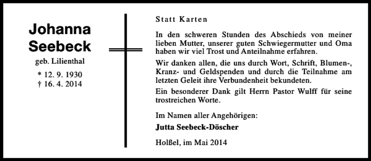 <p>Johanna<br />Seebeck<br />geb. Lilienthal<br />* 12. 9. 1930<br />† 16. 4. 2014</p><p>Statt Karten<br />In den schweren Stunden des Abschieds von meiner<br />lieben Mutter, unserer guten Schwiegermutter und Oma<br />haben wir viel Trost und Anteilnahme erfahren.<br />Wir danken allen, die uns durch Wort, Schrift, Blumen-,<br />Kranz- und Geldspenden und durch die Teilnahme am<br />letzten Geleit ihre Verbundenheit bekundeten.<br />Ein besonderer Dank gilt Herrn Pastor Wulff für seine<br />trostreichen Worte.<br />Im Namen aller Angehörigen:<br />Jutta Seebeck-Döscher<br />Holßel, im Mai 2014</p>