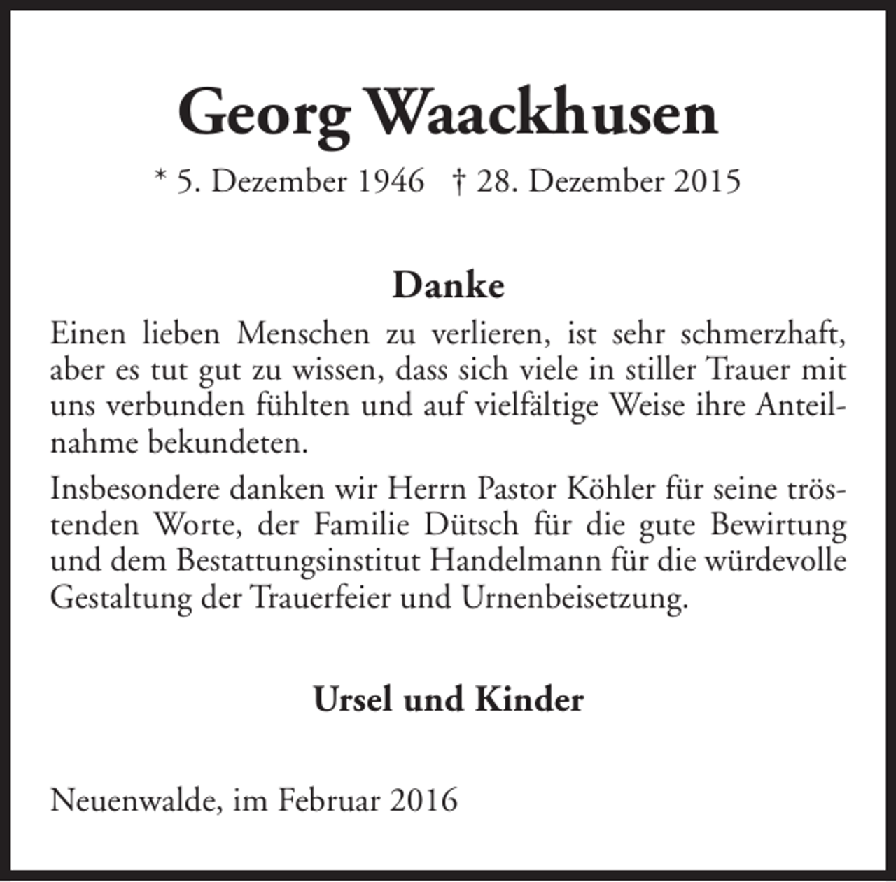 <p>Georg Waackhusen<br />* 5. Dezember 1946 † 28. Dezember 2015</p><p>Danke</p><p>Einen lieben Menschen zu verlieren, ist sehr schmerzhaft,<br />aber es tut gut zu wissen, dass sich viele in stiller Trauer mit<br />uns verbunden fühlten und auf vielfältige Weise ihre Anteilnahme bekundeten.<br />Insbesondere danken wir Herrn Pastor Köhler für seine tröstenden Worte, der Familie Dütsch für die gute Bewirtung<br />und dem Bestattungsinstitut Handelmann für die würdevolle<br />Gestaltung der Trauerfeier und Urnenbeisetzung.</p><p>Ursel und Kinder<br />Neuenwalde, im Februar 2016</p>
