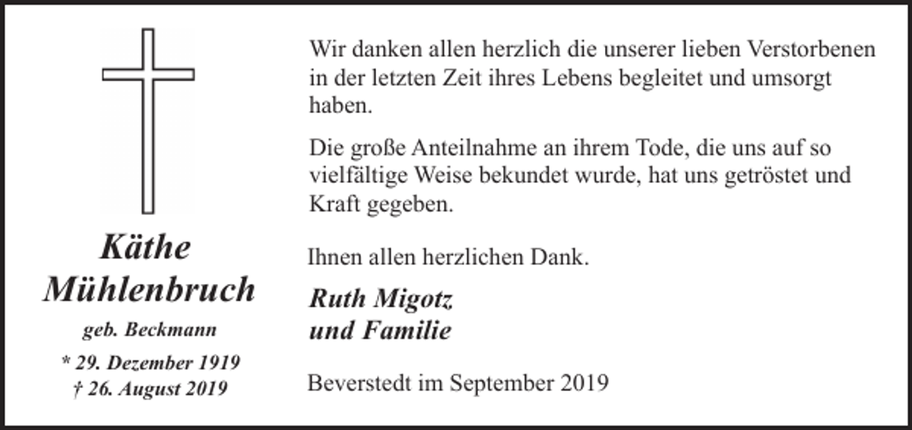 <p>Wir danken allen herzlich die unserer lieben Verstorbenen<br />in der letzten Zeit ihres Lebens begleitet und umsorgt<br />haben.<br />Die große Anteilnahme an ihrem Tode, die uns auf so<br />vielfältige Weise bekundet wurde, hat uns getröstet und<br />Kraft gegeben.</p><p>Käthe<br />Mühlenbruch<br />geb. Beckmann<br />* 29. Dezember 1919<br />† 26. August 2019</p><p>Ihnen allen herzlichen Dank.</p><p>Ruth Migotz<br />und Familie<br />Beverstedt im September 2019</p>