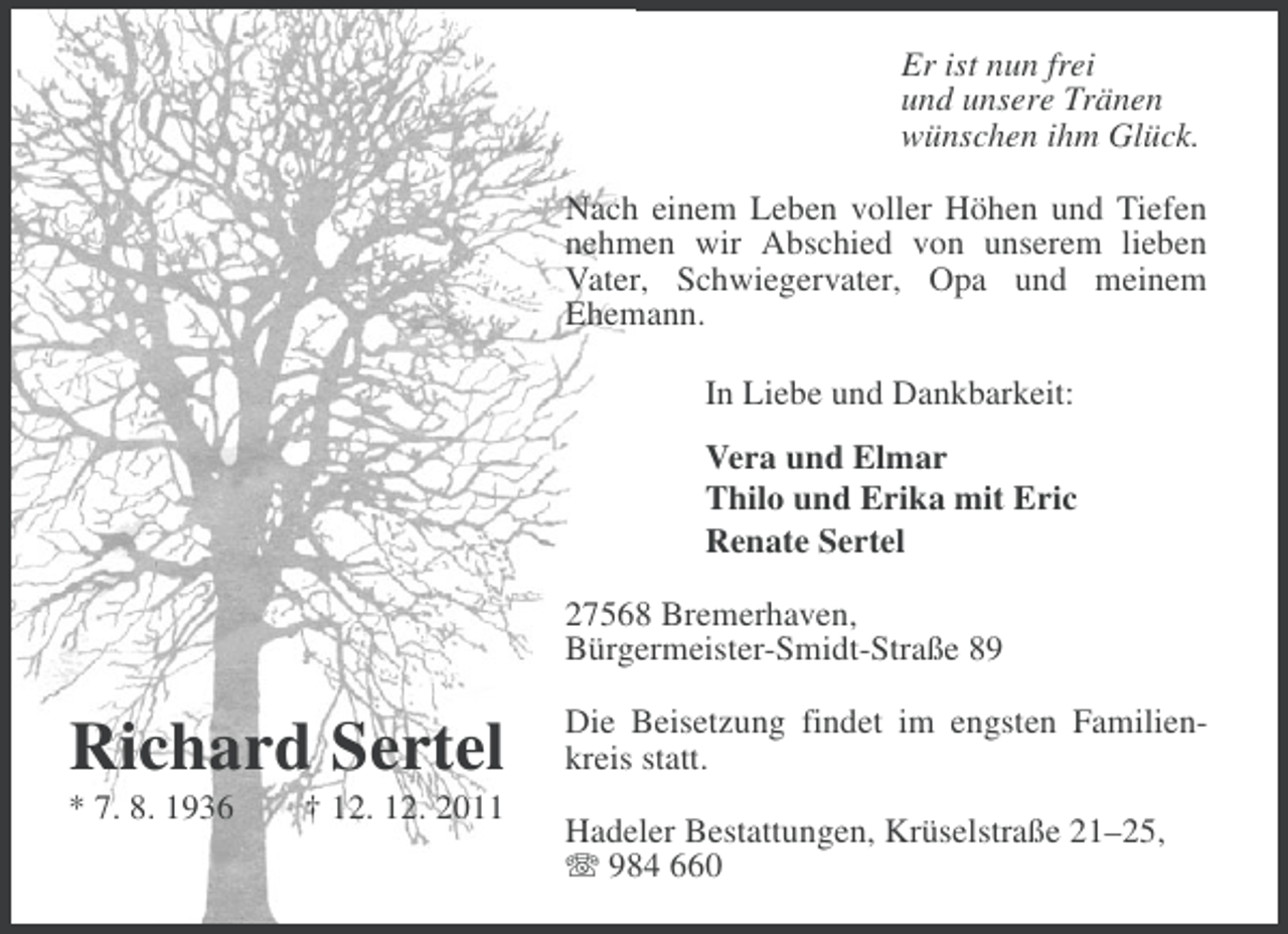 <p>Er ist nun frei<br />und unsere Tränen<br />wünschen ihm Glück.<br />Nach einem Leben voller Höhen und Tiefen<br />nehmen wir Abschied von unserem lieben<br />Vater, Schwiegervater, Opa und meinem<br />Ehemann.<br />In Liebe und Dankbarkeit:<br />Vera und Elmar<br />Thilo und Erika mit Eric<br />Renate Sertel<br />27568 Bremerhaven,<br />Bürgermeister-Smidt-Straße 89</p>
<p>Richard Sertel<br />* 7. 8. 1936</p>
<p>† 12. 12. 2011</p>
<p>Die Beisetzung findet im engsten Familienkreis statt.<br />Hadeler Bestattungen, Krüselstraße 21–25,<br />984 660</p>