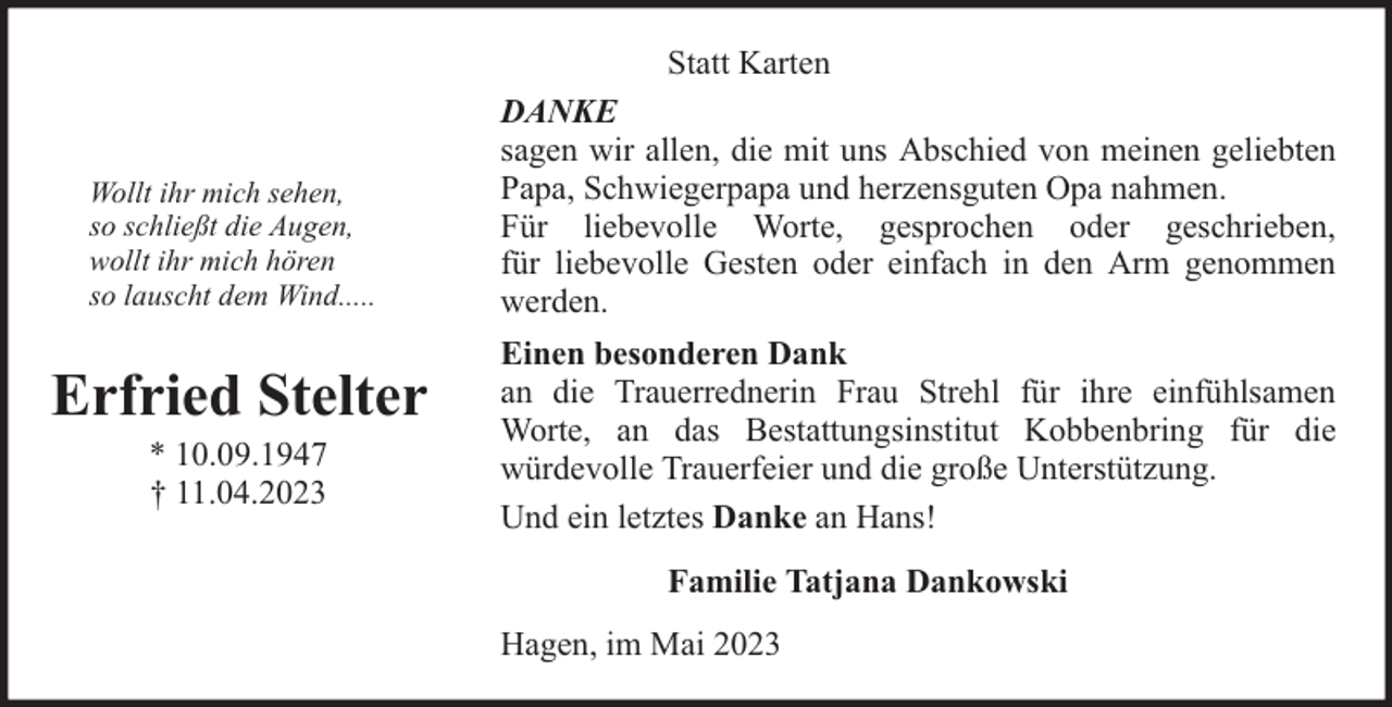 <p>Wollt ihr mich sehen,<br />so schließt die Augen,<br />wollt ihr mich hören<br />so lauscht dem Wind.....</p><p>Erfried Stelter<br />* 10.09.1947<br />† 11.04.2023</p><p>Statt Karten<br />DANKE<br />sagen wir allen, die mit uns Abschied von meinen geliebten<br />Papa, Schwiegerpapa und herzensguten Opa nahmen.<br />Für liebevolle Worte, gesprochen oder geschrieben,<br />für liebevolle Gesten oder einfach in den Arm genommen<br />werden.<br />Einen besonderen Dank<br />an die Trauerrednerin Frau Strehl für ihre einfühlsamen<br />Worte, an das Bestattungsinstitut Kobbenbring für die<br />würdevolle Trauerfeier und die große Unterstützung.<br />Und ein letztes Danke an Hans!<br />Familie Tatjana Dankowski<br />Hagen, im Mai 2023</p>