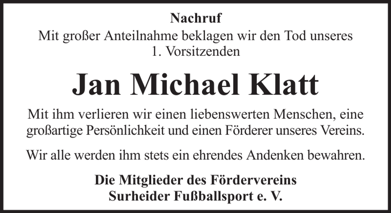 <p>Nachruf<br />Mit großer Anteilnahme beklagen wir den Tod unseres<br />1. Vorsitzenden</p><p>Jan Michael Klatt<br />Mit ihm verlieren wir einen liebenswerten Menschen, eine<br />großartige Persönlichkeit und einen Förderer unseres Vereins.<br />Wir alle werden ihm stets ein ehrendes Andenken bewahren.<br />Die Mitglieder des Fördervereins<br />Surheider Fußballsport e. V.</p>