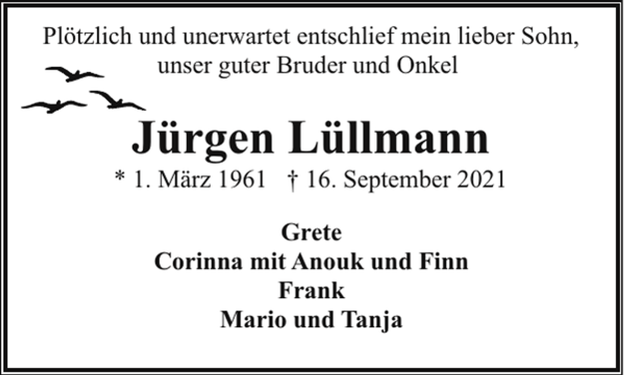 <p>Plötzlich und unerwartet entschlief mein lieber Sohn,<br />unser guter Bruder und Onkel</p><p>Jürgen Lüllmann</p><p>* 1. März 1961 † 16. September 2021<br />Grete<br />Corinna mit Anouk und Finn<br />Frank<br />Mario und Tanja</p>