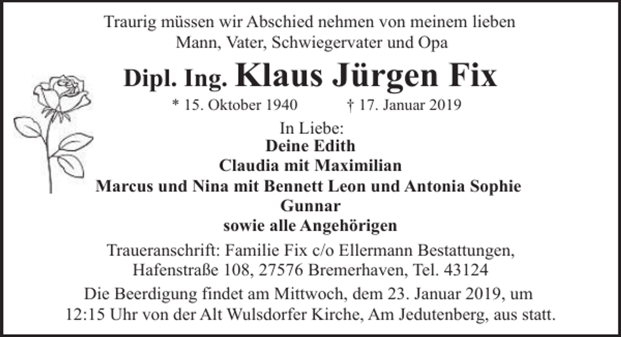 <p>Traurig müssen wir Abschied nehmen von meinem lieben<br />Mann, Vater, Schwiegervater und Opa</p><p>Dipl. Ing. Klaus<br />* 15. Oktober 1940</p><p>Jürgen Fix<br />† 17. Januar 2019</p><p>In Liebe:<br />Deine Edith<br />Claudia mit Maximilian<br />Marcus und Nina mit Bennett Leon und Antonia Sophie<br />Gunnar<br />sowie alle Angehörigen<br />Traueranschrift: Familie Fix c/o Ellermann Bestattungen,<br />Hafenstraße 108, 27576 Bremerhaven, Tel. 43124<br />Die Beerdigung findet am Mittwoch, dem 23. Januar 2019, um<br />12:15 Uhr von der Alt Wulsdorfer Kirche, Am Jedutenberg, aus statt.</p>