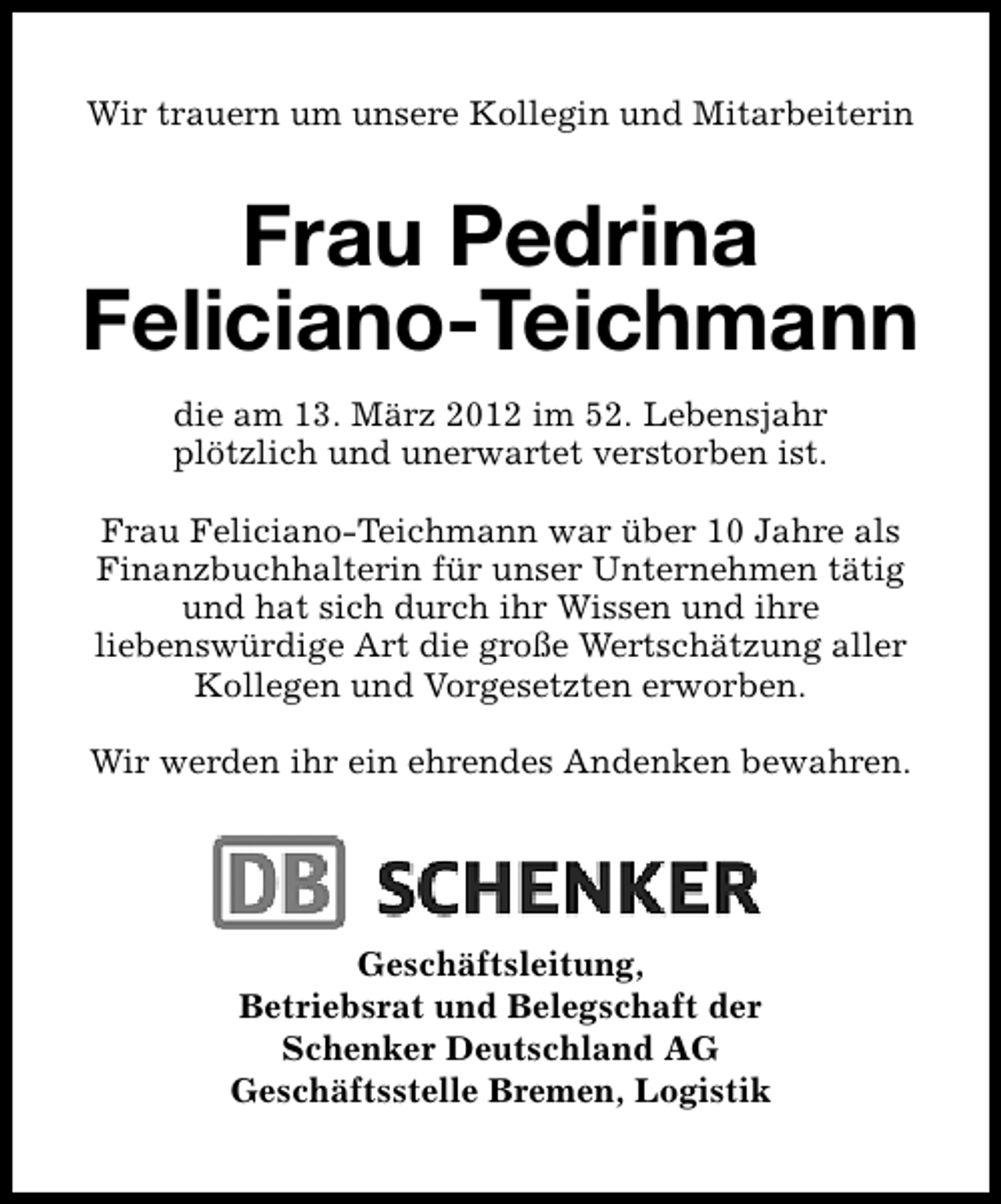 <p>Wir trauern um unsere Kollegin und Mitarbeiterin</p>
<p>Frau Pedrina<br />Feliciano-Teichmann<br />die am 13. März 2012 im 52. Lebensjahr<br />plötzlich und unerwartet verstorben ist.<br />Frau Feliciano-Teichmann war über 10 Jahre als<br />Finanzbuchhalterin für unser Unternehmen tätig<br />und hat sich durch ihr Wissen und ihre<br />liebenswürdige Art die große Wertschätzung aller<br />Kollegen und Vorgesetzten erworben.<br />Wir werden ihr ein ehrendes Andenken bewahren.</p>
<p>Geschäftsleitung,<br />Betriebsrat und Belegschaft der<br />Schenker Deutschland AG<br />Geschäftsstelle Bremen, Logistik</p>