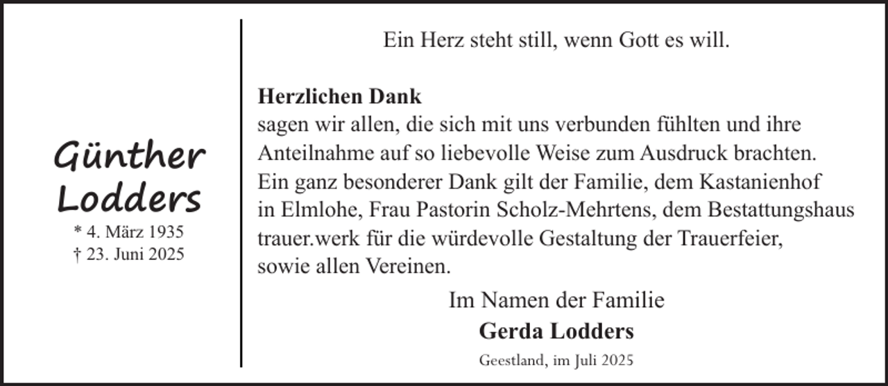 <p>Ein Herz steht still, wenn Gott es will.</p><p>Günther<br />Lodders<br />* 4. März 1935<br />† 23. Juni 2025</p><p>Herzlichen Dank<br />sagen wir allen, die sich mit uns verbunden fühlten und ihre<br />Anteilnahme auf so liebevolle Weise zum Ausdruck brachten.<br />Ein ganz besonderer Dank gilt der Familie, dem Kastanienhof<br />in Elmlohe, Frau Pastorin Scholz-Mehrtens, dem Bestattungshaus<br />trauer.werk für die würdevolle Gestaltung der Trauerfeier,<br />sowie allen Vereinen.</p><p>Im Namen der Familie<br />Gerda Lodders<br />Geestland, im Juli 2025</p>