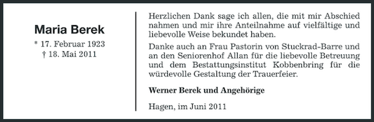 <p>Maria Berek<br />* 17. Februar 1923 † 18. Mai 2011</p><p>Herzlichen Dank sage ich allen, die mit mir Abschied nahmen und mir ihre Anteilnahme auf vielfältige und liebevolle Weise bekundet haben. Danke auch an Frau Pastorin von Stuckrad-Barre und an den Seniorenhof Allan für die liebevolle Betreuung und dem Bestattungsinstitut Kobbenbring für die würdevolle Gestaltung der Trauerfeier. Werner Berek und Angehörige Hagen, im Juni 2011</p>