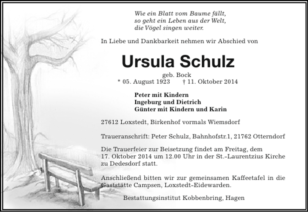 <p>Wie ein Blatt vom Baume fällt,<br />so geht ein Leben aus der Welt,<br />die Vögel singen weiter.<br />In Liebe und Dankbarkeit nehmen wir Abschied von</p><p>Ursula Schulz</p><p>geb. Bock<br />* 05. August 1923<br />† 11. Oktober 2014<br />Peter mit Kindern<br />Ingeburg und Dietrich<br />Günter mit Kindern und Karin<br />27612 Loxstedt, Birkenhof vormals Wiemsdorf<br />Traueranschrift: Peter Schulz, Bahnhofstr.1, 21762 Otterndorf<br />Die Trauerfeier zur Beisetzung findet am Freitag, dem<br />17. Oktober 2014 um 12.00 Uhr in der St.-Laurentzius Kirche<br />zu Dedesdorf statt.<br />Anschließend bitten wir zur gemeinsamen Kaffeetafel in die<br />Gaststätte Campsen, Loxstedt-Eidewarden.<br />Bestattungsinstitut Kobbenbring, Hagen</p>