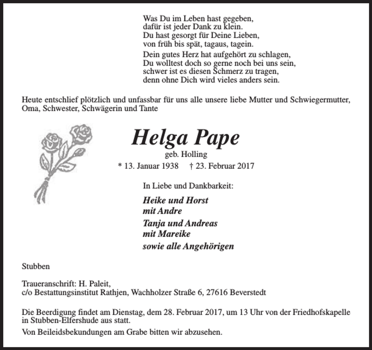 <p>Was Du im Leben hast gegeben,<br />dafür ist jeder Dank zu klein.<br />Du hast gesorgt für Deine Lieben,<br />von früh bis spät, tagaus, tagein.<br />Dein gutes Herz hat aufgehört zu schlagen,<br />Du wolltest doch so gerne noch bei uns sein,<br />schwer ist es diesen Schmerz zu tragen,<br />denn ohne Dich wird vieles anders sein.<br />Heute entschlief plötzlich und unfassbar für uns alle unsere liebe Mutter und Schwiegermutter,<br />Oma, Schwester, Schwägerin und Tante</p><p>Helga Pape</p><p>geb. Holling<br />* 13. Januar 1938 † 23. Februar 2017<br />In Liebe und Dankbarkeit:</p><p>Heike und Horst<br />mit Andre<br />Tanja und Andreas<br />mit Mareike<br />sowie alle Angehörigen<br />Stubben<br />Traueranschrift: H. Paleit,<br />c/o Bestattungsinstitut Rathjen, Wachholzer Straße 6, 27616 Beverstedt<br />Die Beerdigung findet am Dienstag, dem 28. Februar 2017, um 13 Uhr von der Friedhofskapelle<br />in Stubben-Elfershude aus statt.<br />Von Beileidsbekundungen am Grabe bitten wir abzusehen.</p>