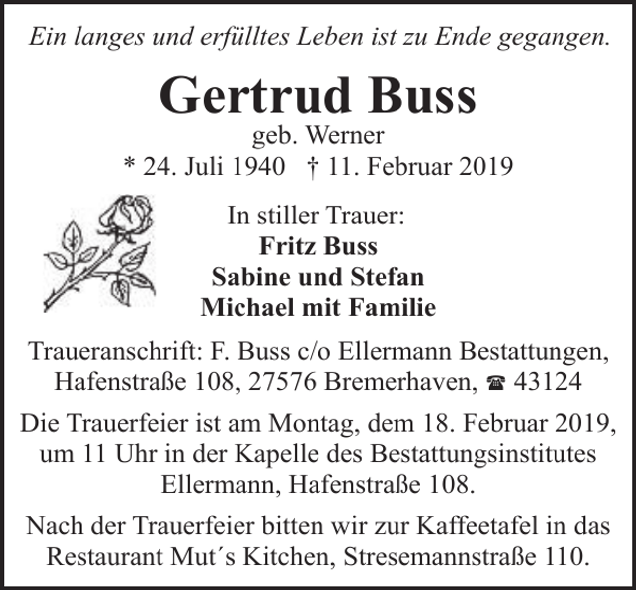 <p>Ein langes und erfülltes Leben ist zu Ende gegangen.</p><p>Gertrud Buss</p><p>geb. Werner<br />* 24. Juli 1940 † 11. Februar 2019<br />In stiller Trauer:<br />Fritz Buss<br />Sabine und Stefan<br />Michael mit Familie<br />Traueranschrift: F. Buss c/o Ellermann Bestattungen,<br />Hafenstraße 108, 27576 Bremerhaven, ( 43124<br />Die Trauerfeier ist am Montag, dem 18. Februar 2019,<br />um 11 Uhr in der Kapelle des Bestattungsinstitutes<br />Ellermann, Hafenstraße 108.<br />Nach der Trauerfeier bitten wir zur Kaffeetafel in das<br />Restaurant Mut´s Kitchen, Stresemannstraße 110.</p>