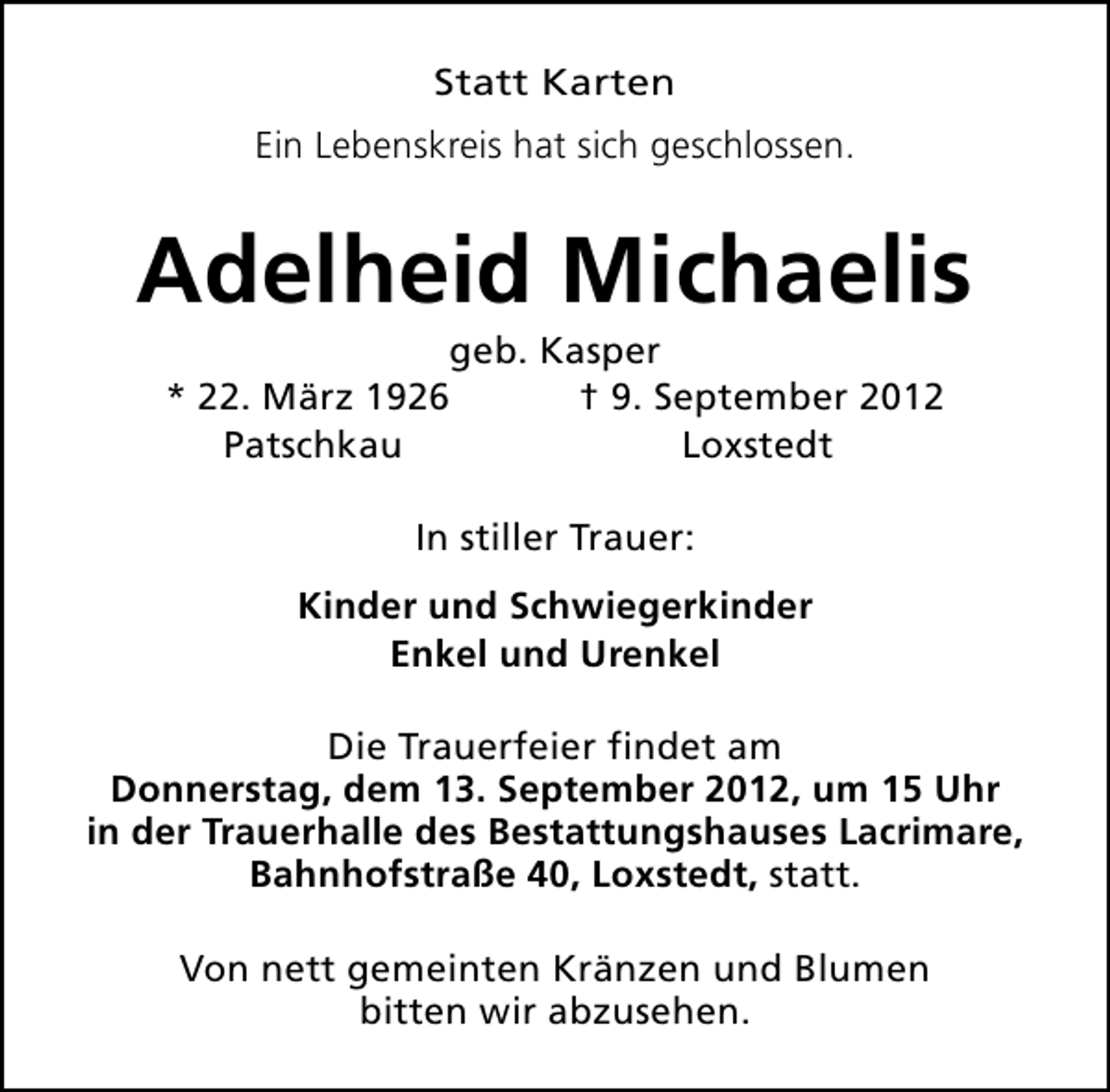 <p>Statt Karten<br />Ein Lebenskreis hat sich geschlossen.</p><p>Adelheid Michaelis<br />geb. Kasper<br />* 22. März 1926<br />† 9. September 2012<br />Patschkau<br />Loxstedt<br />In stiller Trauer:<br />Kinder und Schwiegerkinder<br />Enkel und Urenkel<br />Die Trauerfeier findet am<br />Donnerstag, dem 13. September 2012, um 15 Uhr<br />in der Trauerhalle des Bestattungshauses Lacrimare,<br />Bahnhofstraße 40, Loxstedt, statt.<br />Von nett gemeinten Kränzen und Blumen<br />bitten wir abzusehen.</p>