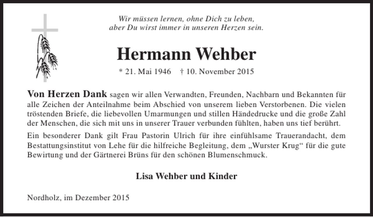 <p>Wir müssen lernen, ohne Dich zu leben,<br />aber Du wirst immer in unseren Herzen sein.</p><p>Hermann Wehber<br />* 21. Mai 1946</p><p>† 10. November 2015</p><p>Von Herzen Dank sagen wir allen Verwandten, Freunden, Nachbarn und Bekannten für<br />alle Zeichen der Anteilnahme beim Abschied von unserem lieben Verstorbenen. Die vielen<br />tröstenden Briefe, die liebevollen Umarmungen und stillen Händedrucke und die große Zahl<br />der Menschen, die sich mit uns in unserer Trauer verbunden fühlten, haben uns tief berührt.<br />Ein besonderer Dank gilt Frau Pastorin Ulrich für ihre einfühlsame Trauerandacht, dem<br />Bestattungsinstitut von Lehe für die hilfreiche Begleitung, dem „Wurster Krug“ für die gute<br />Bewirtung und der Gärtnerei Brüns für den schönen Blumenschmuck.<br />Lisa Wehber und Kinder<br />Nordholz, im Dezember 2015</p>