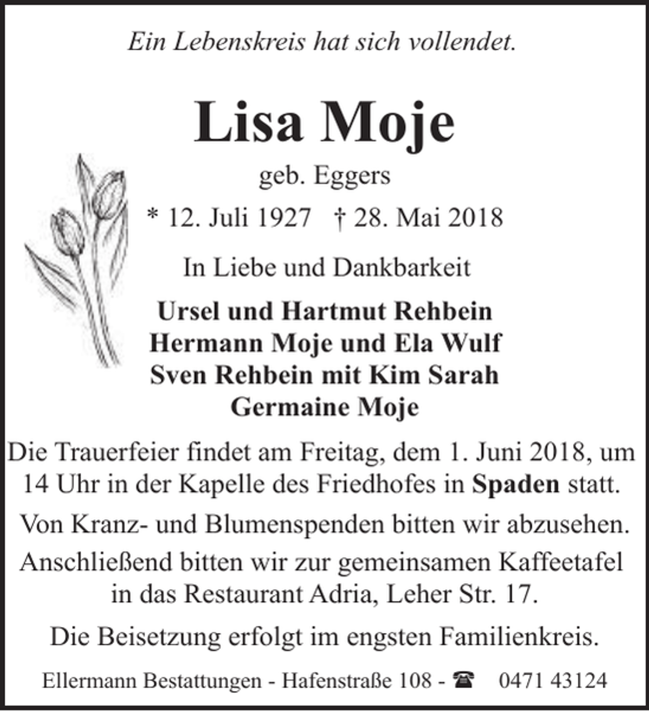 <p>Ein Lebenskreis hat sich vollendet.</p><p>Lisa Moje<br />geb. Eggers</p><p>* 12. Juli 1927 † 28. Mai 2018<br />In Liebe und Dankbarkeit<br />Ursel und Hartmut Rehbein<br />Hermann Moje und Ela Wulf<br />Sven Rehbein mit Kim Sarah<br />Germaine Moje<br />Die Trauerfeier findet am Freitag, dem 1. Juni 2018, um<br />14 Uhr in der Kapelle des Friedhofes in Spaden statt.<br />Von Kranz- und Blumenspenden bitten wir abzusehen.<br />Anschließend bitten wir zur gemeinsamen Kaffeetafel<br />in das Restaurant Adria, Leher Str. 17.<br />Die Beisetzung erfolgt im engsten Familienkreis.<br />Ellermann Bestattungen - Hafenstraße 108 - (</p><p>0471 43124</p>